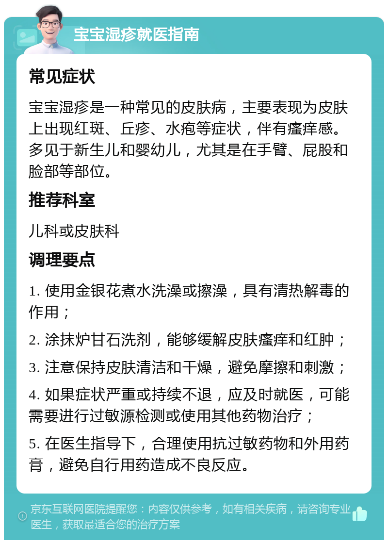 宝宝湿疹就医指南 常见症状 宝宝湿疹是一种常见的皮肤病，主要表现为皮肤上出现红斑、丘疹、水疱等症状，伴有瘙痒感。多见于新生儿和婴幼儿，尤其是在手臂、屁股和脸部等部位。 推荐科室 儿科或皮肤科 调理要点 1. 使用金银花煮水洗澡或擦澡，具有清热解毒的作用； 2. 涂抹炉甘石洗剂，能够缓解皮肤瘙痒和红肿； 3. 注意保持皮肤清洁和干燥，避免摩擦和刺激； 4. 如果症状严重或持续不退，应及时就医，可能需要进行过敏源检测或使用其他药物治疗； 5. 在医生指导下，合理使用抗过敏药物和外用药膏，避免自行用药造成不良反应。