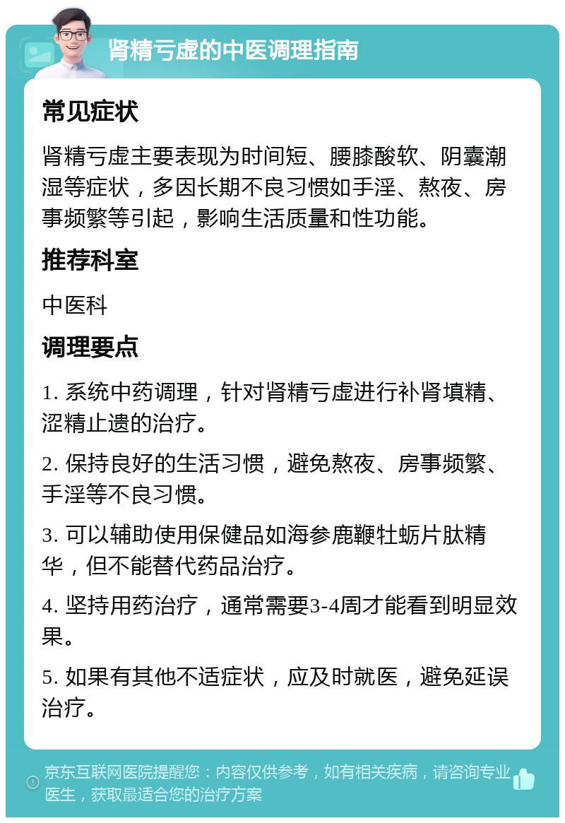 肾精亏虚的中医调理指南 常见症状 肾精亏虚主要表现为时间短、腰膝酸软、阴囊潮湿等症状，多因长期不良习惯如手淫、熬夜、房事频繁等引起，影响生活质量和性功能。 推荐科室 中医科 调理要点 1. 系统中药调理，针对肾精亏虚进行补肾填精、涩精止遗的治疗。 2. 保持良好的生活习惯，避免熬夜、房事频繁、手淫等不良习惯。 3. 可以辅助使用保健品如海参鹿鞭牡蛎片肽精华，但不能替代药品治疗。 4. 坚持用药治疗，通常需要3-4周才能看到明显效果。 5. 如果有其他不适症状，应及时就医，避免延误治疗。