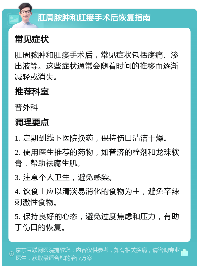 肛周脓肿和肛瘘手术后恢复指南 常见症状 肛周脓肿和肛瘘手术后，常见症状包括疼痛、渗出液等。这些症状通常会随着时间的推移而逐渐减轻或消失。 推荐科室 普外科 调理要点 1. 定期到线下医院换药，保持伤口清洁干燥。 2. 使用医生推荐的药物，如普济的栓剂和龙珠软膏，帮助祛腐生肌。 3. 注意个人卫生，避免感染。 4. 饮食上应以清淡易消化的食物为主，避免辛辣刺激性食物。 5. 保持良好的心态，避免过度焦虑和压力，有助于伤口的恢复。