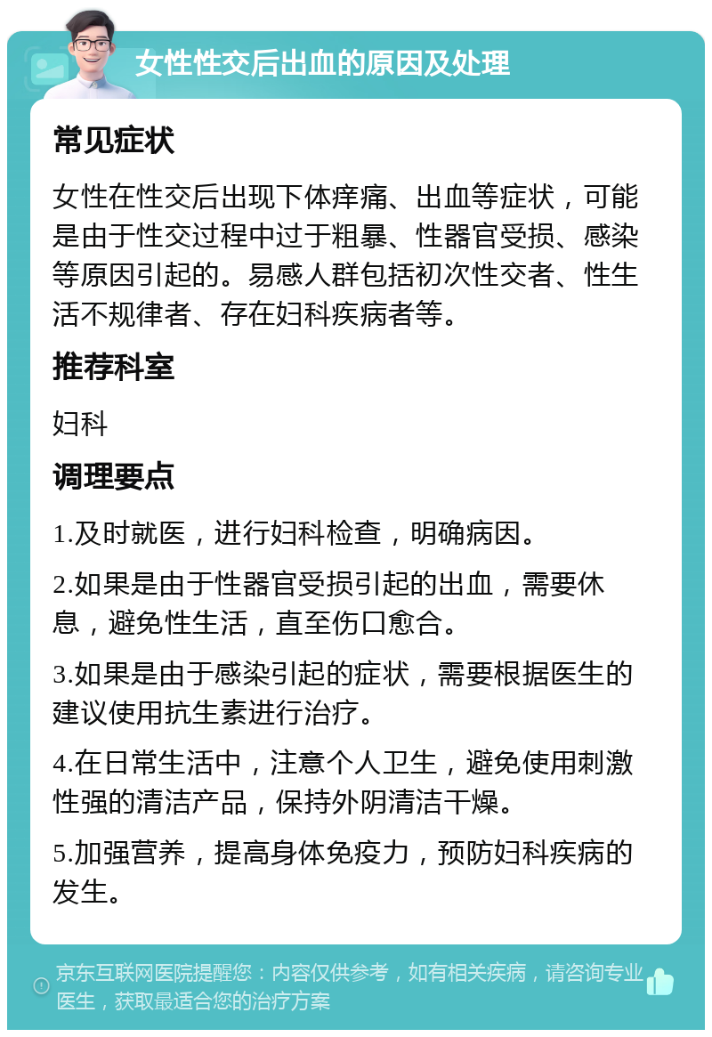 女性性交后出血的原因及处理 常见症状 女性在性交后出现下体痒痛、出血等症状，可能是由于性交过程中过于粗暴、性器官受损、感染等原因引起的。易感人群包括初次性交者、性生活不规律者、存在妇科疾病者等。 推荐科室 妇科 调理要点 1.及时就医，进行妇科检查，明确病因。 2.如果是由于性器官受损引起的出血，需要休息，避免性生活，直至伤口愈合。 3.如果是由于感染引起的症状，需要根据医生的建议使用抗生素进行治疗。 4.在日常生活中，注意个人卫生，避免使用刺激性强的清洁产品，保持外阴清洁干燥。 5.加强营养，提高身体免疫力，预防妇科疾病的发生。