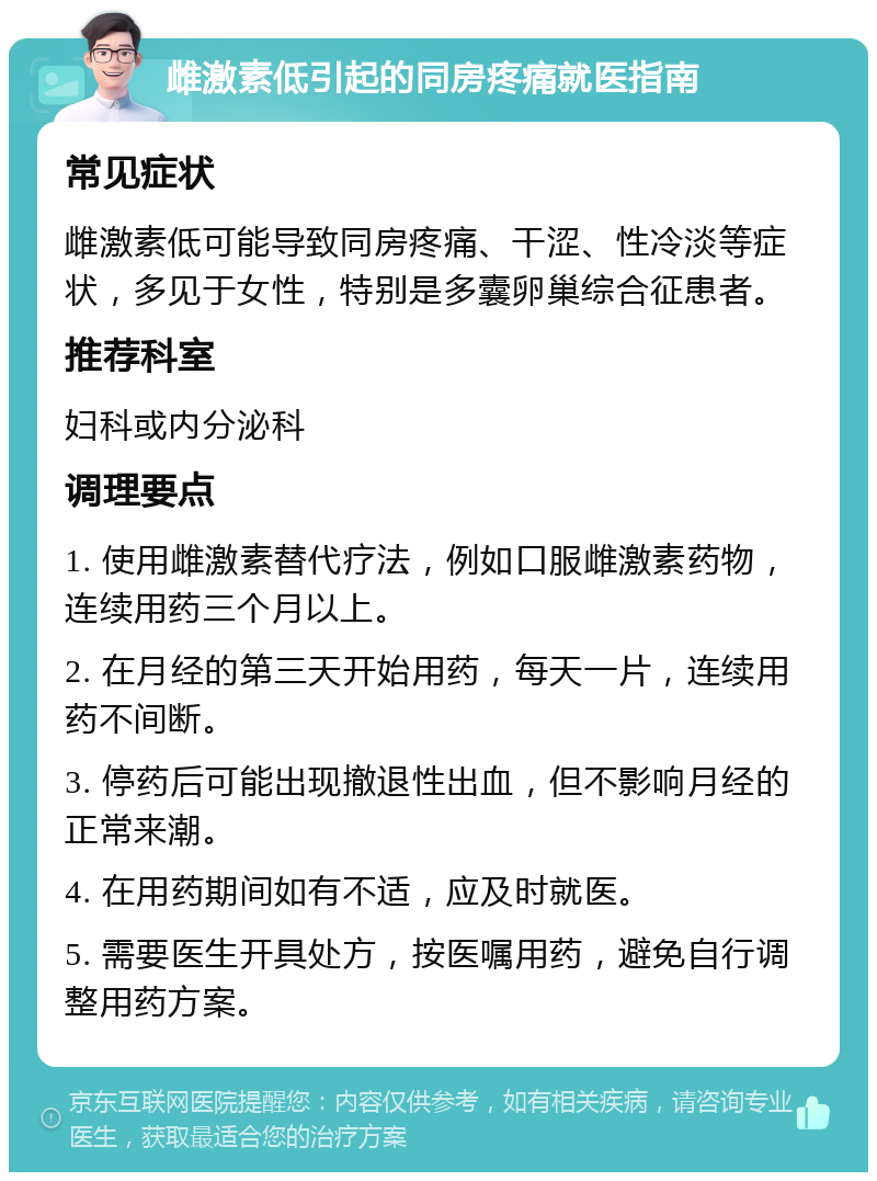 雌激素低引起的同房疼痛就医指南 常见症状 雌激素低可能导致同房疼痛、干涩、性冷淡等症状，多见于女性，特别是多囊卵巢综合征患者。 推荐科室 妇科或内分泌科 调理要点 1. 使用雌激素替代疗法，例如口服雌激素药物，连续用药三个月以上。 2. 在月经的第三天开始用药，每天一片，连续用药不间断。 3. 停药后可能出现撤退性出血，但不影响月经的正常来潮。 4. 在用药期间如有不适，应及时就医。 5. 需要医生开具处方，按医嘱用药，避免自行调整用药方案。