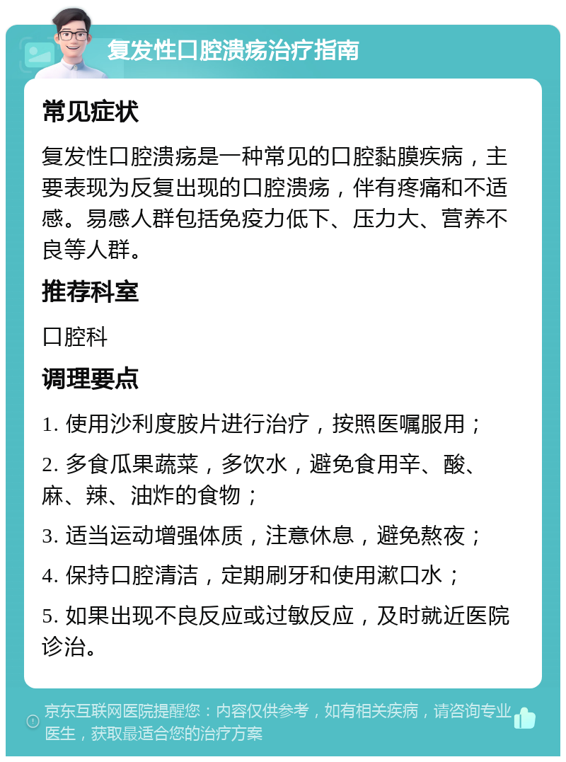 复发性口腔溃疡治疗指南 常见症状 复发性口腔溃疡是一种常见的口腔黏膜疾病，主要表现为反复出现的口腔溃疡，伴有疼痛和不适感。易感人群包括免疫力低下、压力大、营养不良等人群。 推荐科室 口腔科 调理要点 1. 使用沙利度胺片进行治疗，按照医嘱服用； 2. 多食瓜果蔬菜，多饮水，避免食用辛、酸、麻、辣、油炸的食物； 3. 适当运动增强体质，注意休息，避免熬夜； 4. 保持口腔清洁，定期刷牙和使用漱口水； 5. 如果出现不良反应或过敏反应，及时就近医院诊治。