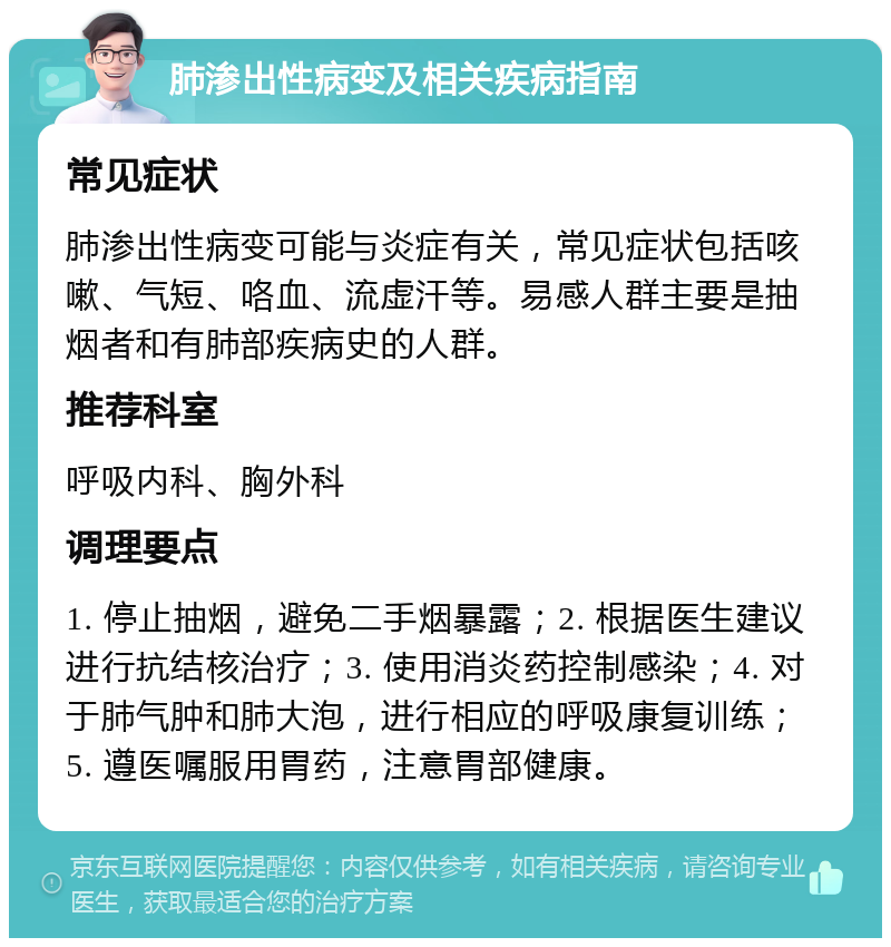 肺渗出性病变及相关疾病指南 常见症状 肺渗出性病变可能与炎症有关，常见症状包括咳嗽、气短、咯血、流虚汗等。易感人群主要是抽烟者和有肺部疾病史的人群。 推荐科室 呼吸内科、胸外科 调理要点 1. 停止抽烟，避免二手烟暴露；2. 根据医生建议进行抗结核治疗；3. 使用消炎药控制感染；4. 对于肺气肿和肺大泡，进行相应的呼吸康复训练；5. 遵医嘱服用胃药，注意胃部健康。