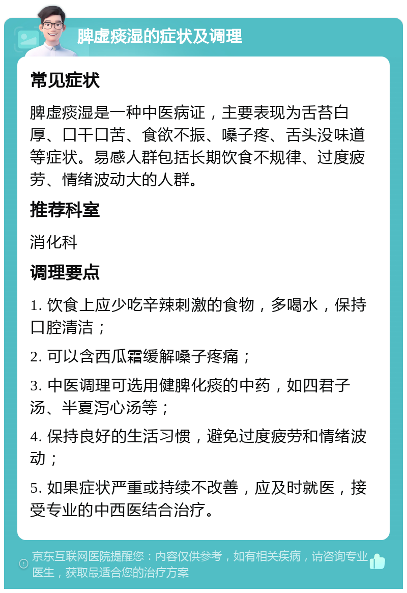 脾虚痰湿的症状及调理 常见症状 脾虚痰湿是一种中医病证，主要表现为舌苔白厚、口干口苦、食欲不振、嗓子疼、舌头没味道等症状。易感人群包括长期饮食不规律、过度疲劳、情绪波动大的人群。 推荐科室 消化科 调理要点 1. 饮食上应少吃辛辣刺激的食物，多喝水，保持口腔清洁； 2. 可以含西瓜霜缓解嗓子疼痛； 3. 中医调理可选用健脾化痰的中药，如四君子汤、半夏泻心汤等； 4. 保持良好的生活习惯，避免过度疲劳和情绪波动； 5. 如果症状严重或持续不改善，应及时就医，接受专业的中西医结合治疗。