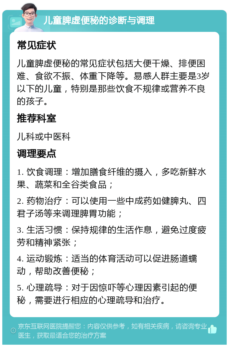 儿童脾虚便秘的诊断与调理 常见症状 儿童脾虚便秘的常见症状包括大便干燥、排便困难、食欲不振、体重下降等。易感人群主要是3岁以下的儿童，特别是那些饮食不规律或营养不良的孩子。 推荐科室 儿科或中医科 调理要点 1. 饮食调理：增加膳食纤维的摄入，多吃新鲜水果、蔬菜和全谷类食品； 2. 药物治疗：可以使用一些中成药如健脾丸、四君子汤等来调理脾胃功能； 3. 生活习惯：保持规律的生活作息，避免过度疲劳和精神紧张； 4. 运动锻炼：适当的体育活动可以促进肠道蠕动，帮助改善便秘； 5. 心理疏导：对于因惊吓等心理因素引起的便秘，需要进行相应的心理疏导和治疗。