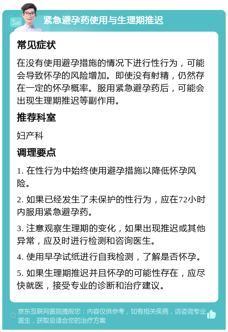 紧急避孕药使用与生理期推迟 常见症状 在没有使用避孕措施的情况下进行性行为，可能会导致怀孕的风险增加。即使没有射精，仍然存在一定的怀孕概率。服用紧急避孕药后，可能会出现生理期推迟等副作用。 推荐科室 妇产科 调理要点 1. 在性行为中始终使用避孕措施以降低怀孕风险。 2. 如果已经发生了未保护的性行为，应在72小时内服用紧急避孕药。 3. 注意观察生理期的变化，如果出现推迟或其他异常，应及时进行检测和咨询医生。 4. 使用早孕试纸进行自我检测，了解是否怀孕。 5. 如果生理期推迟并且怀孕的可能性存在，应尽快就医，接受专业的诊断和治疗建议。