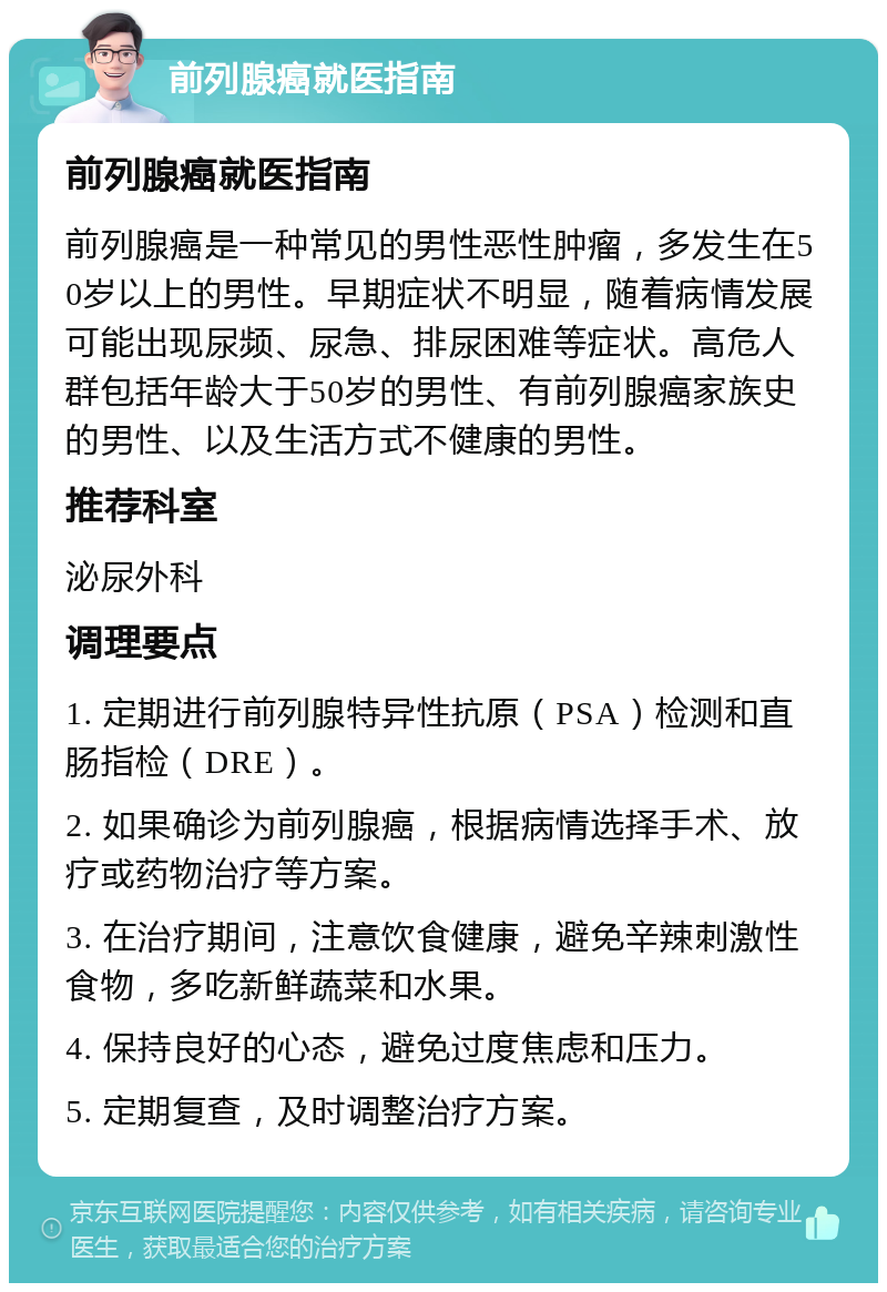 前列腺癌就医指南 前列腺癌就医指南 前列腺癌是一种常见的男性恶性肿瘤，多发生在50岁以上的男性。早期症状不明显，随着病情发展可能出现尿频、尿急、排尿困难等症状。高危人群包括年龄大于50岁的男性、有前列腺癌家族史的男性、以及生活方式不健康的男性。 推荐科室 泌尿外科 调理要点 1. 定期进行前列腺特异性抗原（PSA）检测和直肠指检（DRE）。 2. 如果确诊为前列腺癌，根据病情选择手术、放疗或药物治疗等方案。 3. 在治疗期间，注意饮食健康，避免辛辣刺激性食物，多吃新鲜蔬菜和水果。 4. 保持良好的心态，避免过度焦虑和压力。 5. 定期复查，及时调整治疗方案。