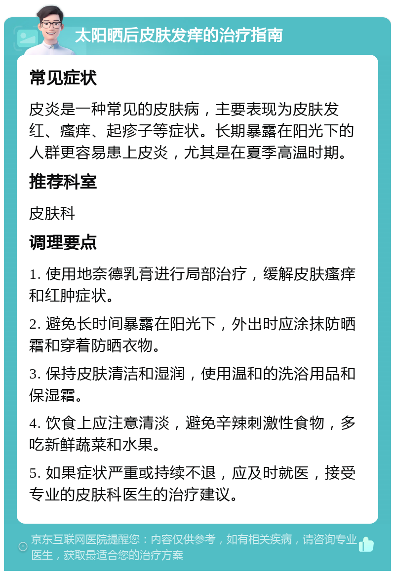 太阳晒后皮肤发痒的治疗指南 常见症状 皮炎是一种常见的皮肤病，主要表现为皮肤发红、瘙痒、起疹子等症状。长期暴露在阳光下的人群更容易患上皮炎，尤其是在夏季高温时期。 推荐科室 皮肤科 调理要点 1. 使用地奈德乳膏进行局部治疗，缓解皮肤瘙痒和红肿症状。 2. 避免长时间暴露在阳光下，外出时应涂抹防晒霜和穿着防晒衣物。 3. 保持皮肤清洁和湿润，使用温和的洗浴用品和保湿霜。 4. 饮食上应注意清淡，避免辛辣刺激性食物，多吃新鲜蔬菜和水果。 5. 如果症状严重或持续不退，应及时就医，接受专业的皮肤科医生的治疗建议。