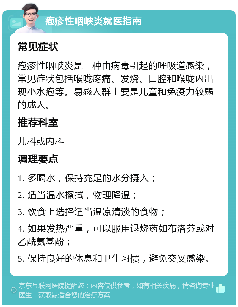 疱疹性咽峡炎就医指南 常见症状 疱疹性咽峡炎是一种由病毒引起的呼吸道感染，常见症状包括喉咙疼痛、发烧、口腔和喉咙内出现小水疱等。易感人群主要是儿童和免疫力较弱的成人。 推荐科室 儿科或内科 调理要点 1. 多喝水，保持充足的水分摄入； 2. 适当温水擦拭，物理降温； 3. 饮食上选择适当温凉清淡的食物； 4. 如果发热严重，可以服用退烧药如布洛芬或对乙酰氨基酚； 5. 保持良好的休息和卫生习惯，避免交叉感染。