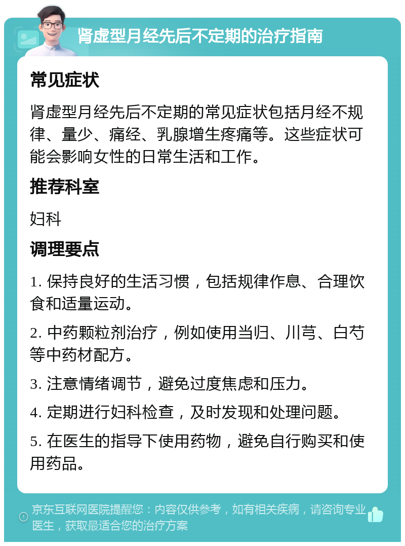 肾虚型月经先后不定期的治疗指南 常见症状 肾虚型月经先后不定期的常见症状包括月经不规律、量少、痛经、乳腺增生疼痛等。这些症状可能会影响女性的日常生活和工作。 推荐科室 妇科 调理要点 1. 保持良好的生活习惯，包括规律作息、合理饮食和适量运动。 2. 中药颗粒剂治疗，例如使用当归、川芎、白芍等中药材配方。 3. 注意情绪调节，避免过度焦虑和压力。 4. 定期进行妇科检查，及时发现和处理问题。 5. 在医生的指导下使用药物，避免自行购买和使用药品。