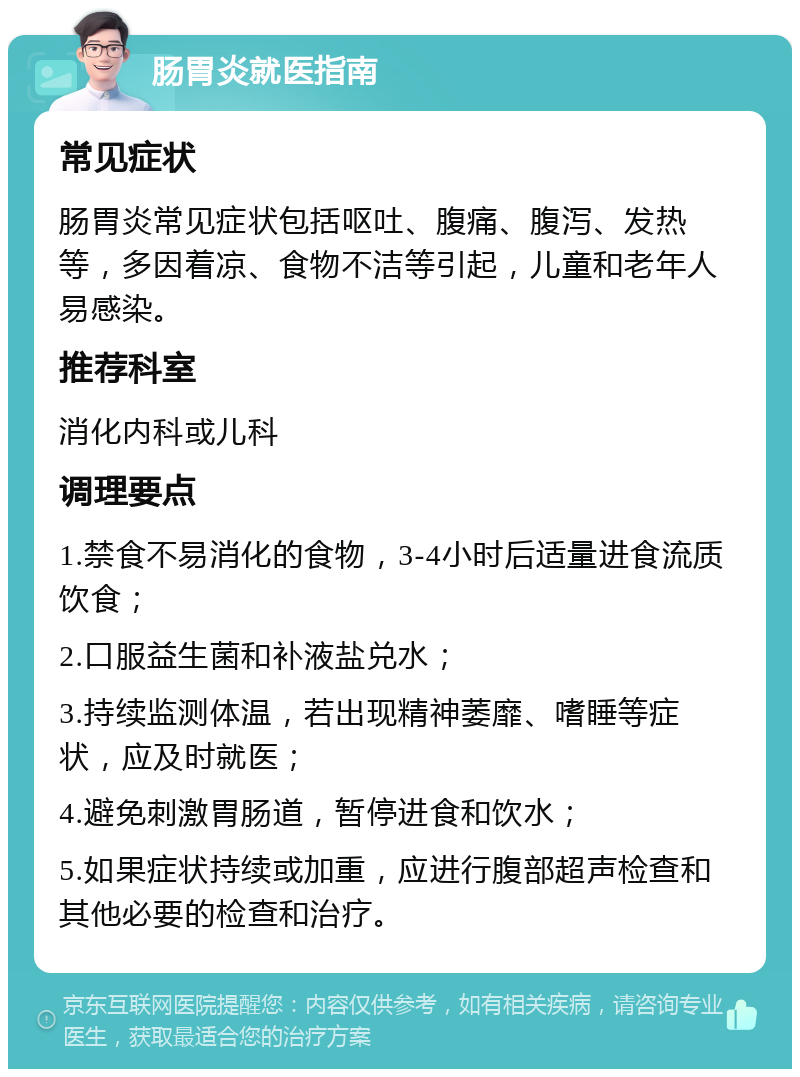 肠胃炎就医指南 常见症状 肠胃炎常见症状包括呕吐、腹痛、腹泻、发热等，多因着凉、食物不洁等引起，儿童和老年人易感染。 推荐科室 消化内科或儿科 调理要点 1.禁食不易消化的食物，3-4小时后适量进食流质饮食； 2.口服益生菌和补液盐兑水； 3.持续监测体温，若出现精神萎靡、嗜睡等症状，应及时就医； 4.避免刺激胃肠道，暂停进食和饮水； 5.如果症状持续或加重，应进行腹部超声检查和其他必要的检查和治疗。