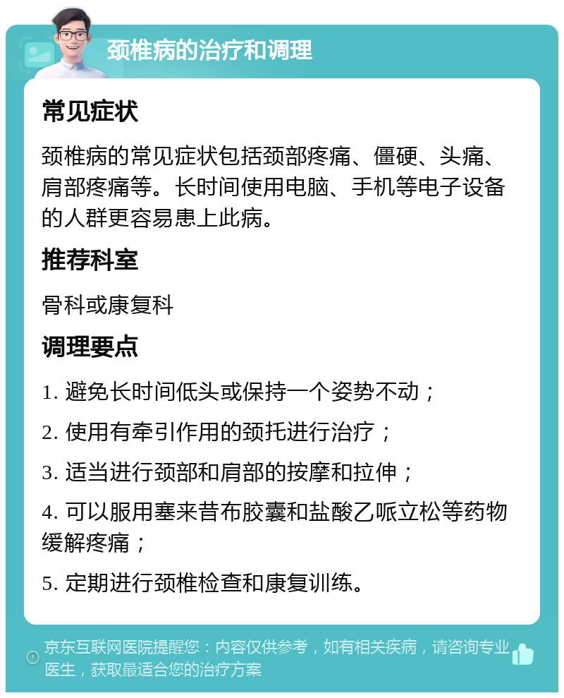 颈椎病的治疗和调理 常见症状 颈椎病的常见症状包括颈部疼痛、僵硬、头痛、肩部疼痛等。长时间使用电脑、手机等电子设备的人群更容易患上此病。 推荐科室 骨科或康复科 调理要点 1. 避免长时间低头或保持一个姿势不动； 2. 使用有牵引作用的颈托进行治疗； 3. 适当进行颈部和肩部的按摩和拉伸； 4. 可以服用塞来昔布胶囊和盐酸乙哌立松等药物缓解疼痛； 5. 定期进行颈椎检查和康复训练。