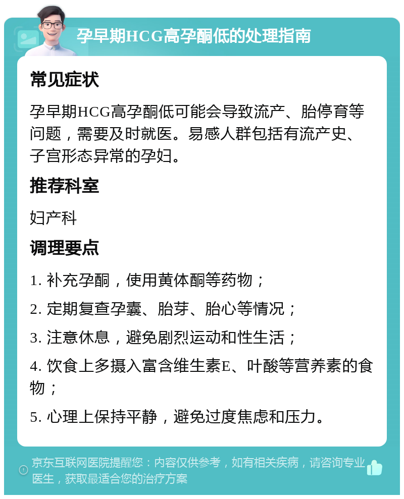 孕早期HCG高孕酮低的处理指南 常见症状 孕早期HCG高孕酮低可能会导致流产、胎停育等问题，需要及时就医。易感人群包括有流产史、子宫形态异常的孕妇。 推荐科室 妇产科 调理要点 1. 补充孕酮，使用黄体酮等药物； 2. 定期复查孕囊、胎芽、胎心等情况； 3. 注意休息，避免剧烈运动和性生活； 4. 饮食上多摄入富含维生素E、叶酸等营养素的食物； 5. 心理上保持平静，避免过度焦虑和压力。