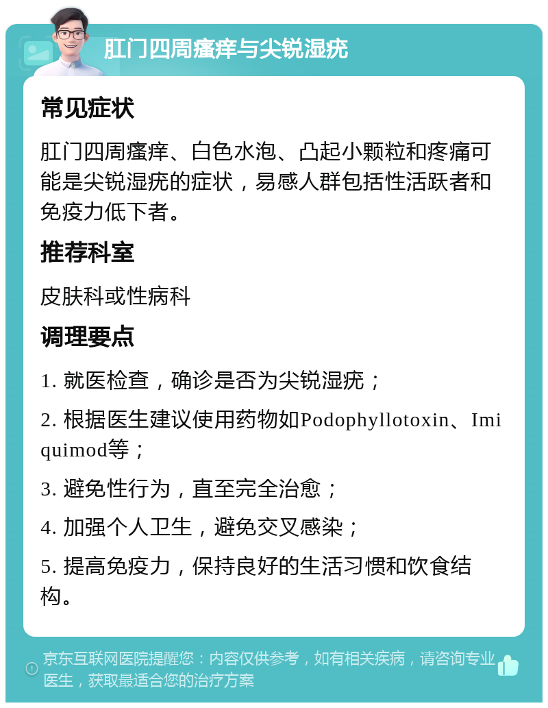 肛门四周瘙痒与尖锐湿疣 常见症状 肛门四周瘙痒、白色水泡、凸起小颗粒和疼痛可能是尖锐湿疣的症状，易感人群包括性活跃者和免疫力低下者。 推荐科室 皮肤科或性病科 调理要点 1. 就医检查，确诊是否为尖锐湿疣； 2. 根据医生建议使用药物如Podophyllotoxin、Imiquimod等； 3. 避免性行为，直至完全治愈； 4. 加强个人卫生，避免交叉感染； 5. 提高免疫力，保持良好的生活习惯和饮食结构。