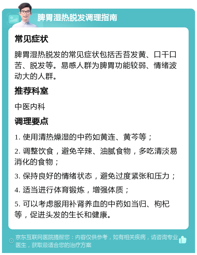 脾胃湿热脱发调理指南 常见症状 脾胃湿热脱发的常见症状包括舌苔发黄、口干口苦、脱发等。易感人群为脾胃功能较弱、情绪波动大的人群。 推荐科室 中医内科 调理要点 1. 使用清热燥湿的中药如黄连、黄芩等； 2. 调整饮食，避免辛辣、油腻食物，多吃清淡易消化的食物； 3. 保持良好的情绪状态，避免过度紧张和压力； 4. 适当进行体育锻炼，增强体质； 5. 可以考虑服用补肾养血的中药如当归、枸杞等，促进头发的生长和健康。