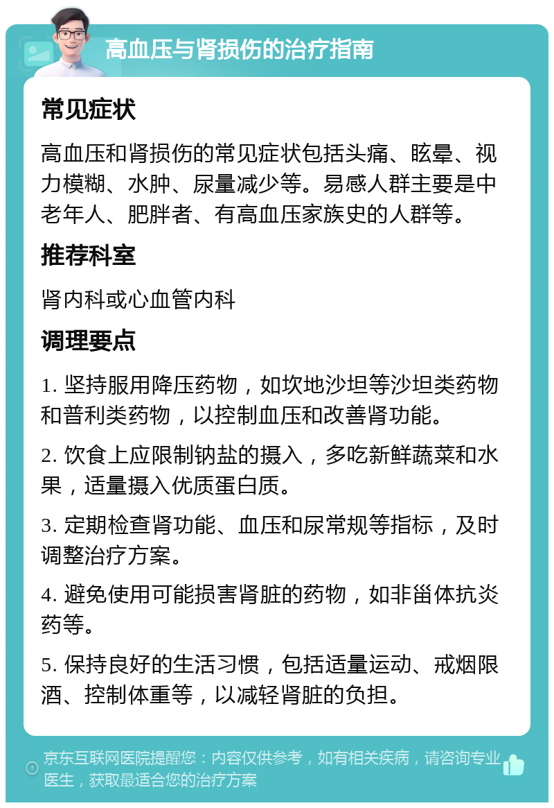 高血压与肾损伤的治疗指南 常见症状 高血压和肾损伤的常见症状包括头痛、眩晕、视力模糊、水肿、尿量减少等。易感人群主要是中老年人、肥胖者、有高血压家族史的人群等。 推荐科室 肾内科或心血管内科 调理要点 1. 坚持服用降压药物，如坎地沙坦等沙坦类药物和普利类药物，以控制血压和改善肾功能。 2. 饮食上应限制钠盐的摄入，多吃新鲜蔬菜和水果，适量摄入优质蛋白质。 3. 定期检查肾功能、血压和尿常规等指标，及时调整治疗方案。 4. 避免使用可能损害肾脏的药物，如非甾体抗炎药等。 5. 保持良好的生活习惯，包括适量运动、戒烟限酒、控制体重等，以减轻肾脏的负担。