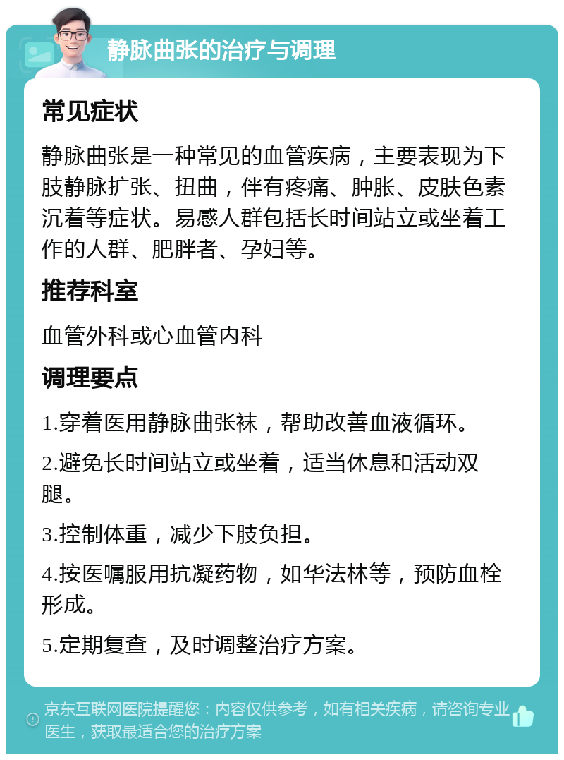 静脉曲张的治疗与调理 常见症状 静脉曲张是一种常见的血管疾病，主要表现为下肢静脉扩张、扭曲，伴有疼痛、肿胀、皮肤色素沉着等症状。易感人群包括长时间站立或坐着工作的人群、肥胖者、孕妇等。 推荐科室 血管外科或心血管内科 调理要点 1.穿着医用静脉曲张袜，帮助改善血液循环。 2.避免长时间站立或坐着，适当休息和活动双腿。 3.控制体重，减少下肢负担。 4.按医嘱服用抗凝药物，如华法林等，预防血栓形成。 5.定期复查，及时调整治疗方案。