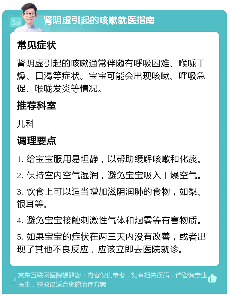 肾阴虚引起的咳嗽就医指南 常见症状 肾阴虚引起的咳嗽通常伴随有呼吸困难、喉咙干燥、口渴等症状。宝宝可能会出现咳嗽、呼吸急促、喉咙发炎等情况。 推荐科室 儿科 调理要点 1. 给宝宝服用易坦静，以帮助缓解咳嗽和化痰。 2. 保持室内空气湿润，避免宝宝吸入干燥空气。 3. 饮食上可以适当增加滋阴润肺的食物，如梨、银耳等。 4. 避免宝宝接触刺激性气体和烟雾等有害物质。 5. 如果宝宝的症状在两三天内没有改善，或者出现了其他不良反应，应该立即去医院就诊。