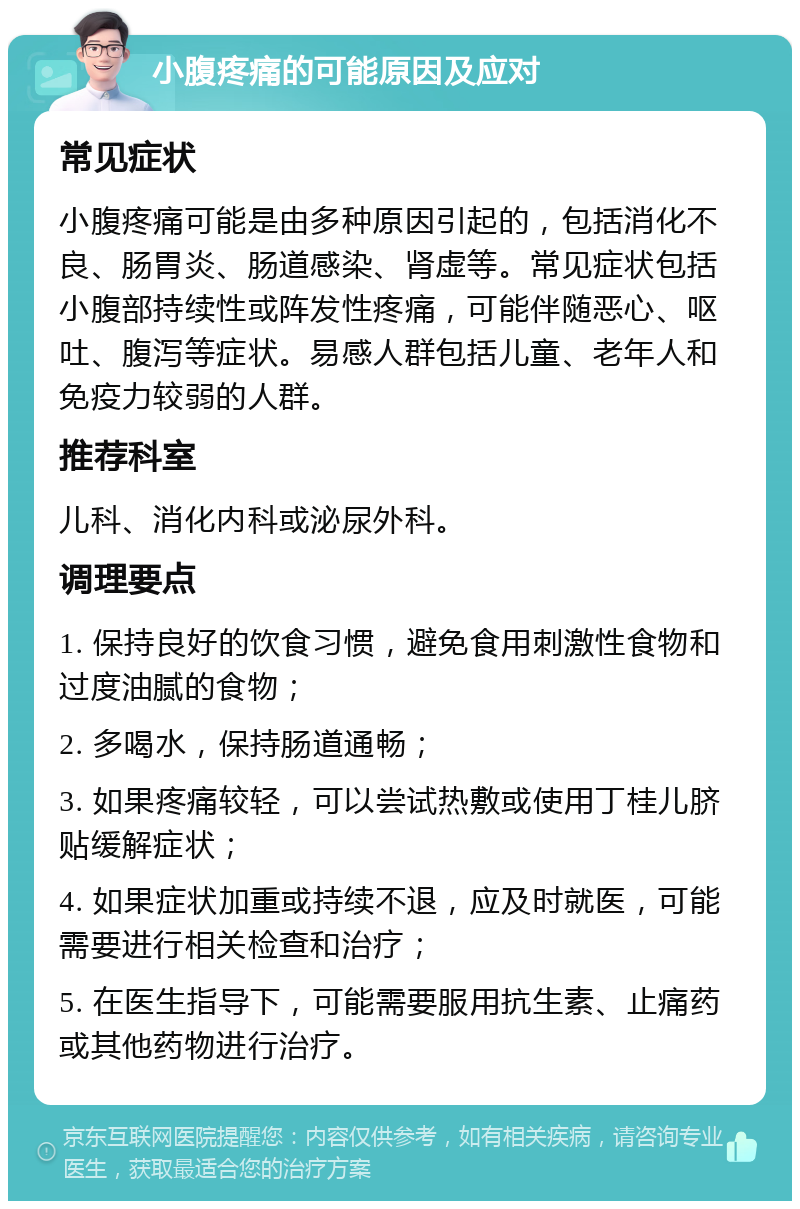 小腹疼痛的可能原因及应对 常见症状 小腹疼痛可能是由多种原因引起的，包括消化不良、肠胃炎、肠道感染、肾虚等。常见症状包括小腹部持续性或阵发性疼痛，可能伴随恶心、呕吐、腹泻等症状。易感人群包括儿童、老年人和免疫力较弱的人群。 推荐科室 儿科、消化内科或泌尿外科。 调理要点 1. 保持良好的饮食习惯，避免食用刺激性食物和过度油腻的食物； 2. 多喝水，保持肠道通畅； 3. 如果疼痛较轻，可以尝试热敷或使用丁桂儿脐贴缓解症状； 4. 如果症状加重或持续不退，应及时就医，可能需要进行相关检查和治疗； 5. 在医生指导下，可能需要服用抗生素、止痛药或其他药物进行治疗。