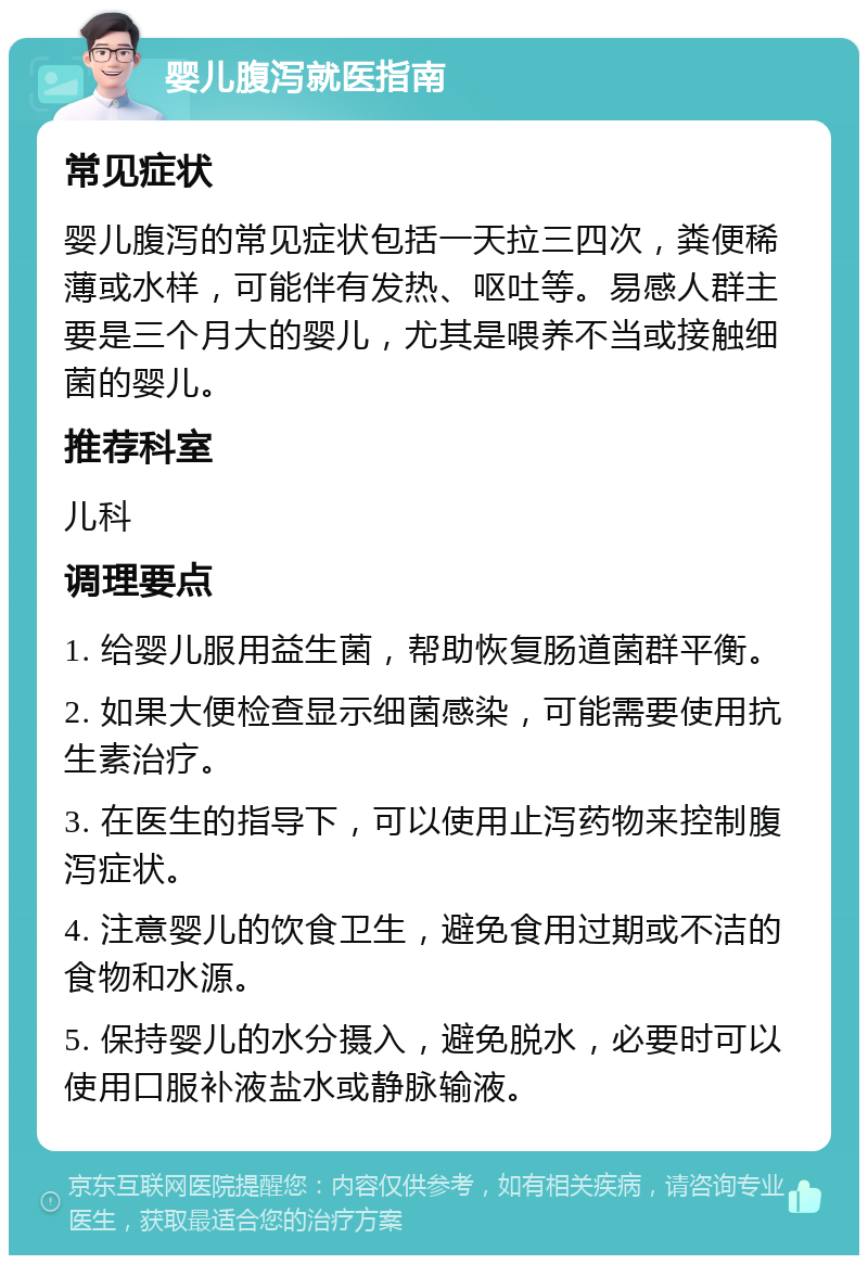 婴儿腹泻就医指南 常见症状 婴儿腹泻的常见症状包括一天拉三四次，粪便稀薄或水样，可能伴有发热、呕吐等。易感人群主要是三个月大的婴儿，尤其是喂养不当或接触细菌的婴儿。 推荐科室 儿科 调理要点 1. 给婴儿服用益生菌，帮助恢复肠道菌群平衡。 2. 如果大便检查显示细菌感染，可能需要使用抗生素治疗。 3. 在医生的指导下，可以使用止泻药物来控制腹泻症状。 4. 注意婴儿的饮食卫生，避免食用过期或不洁的食物和水源。 5. 保持婴儿的水分摄入，避免脱水，必要时可以使用口服补液盐水或静脉输液。