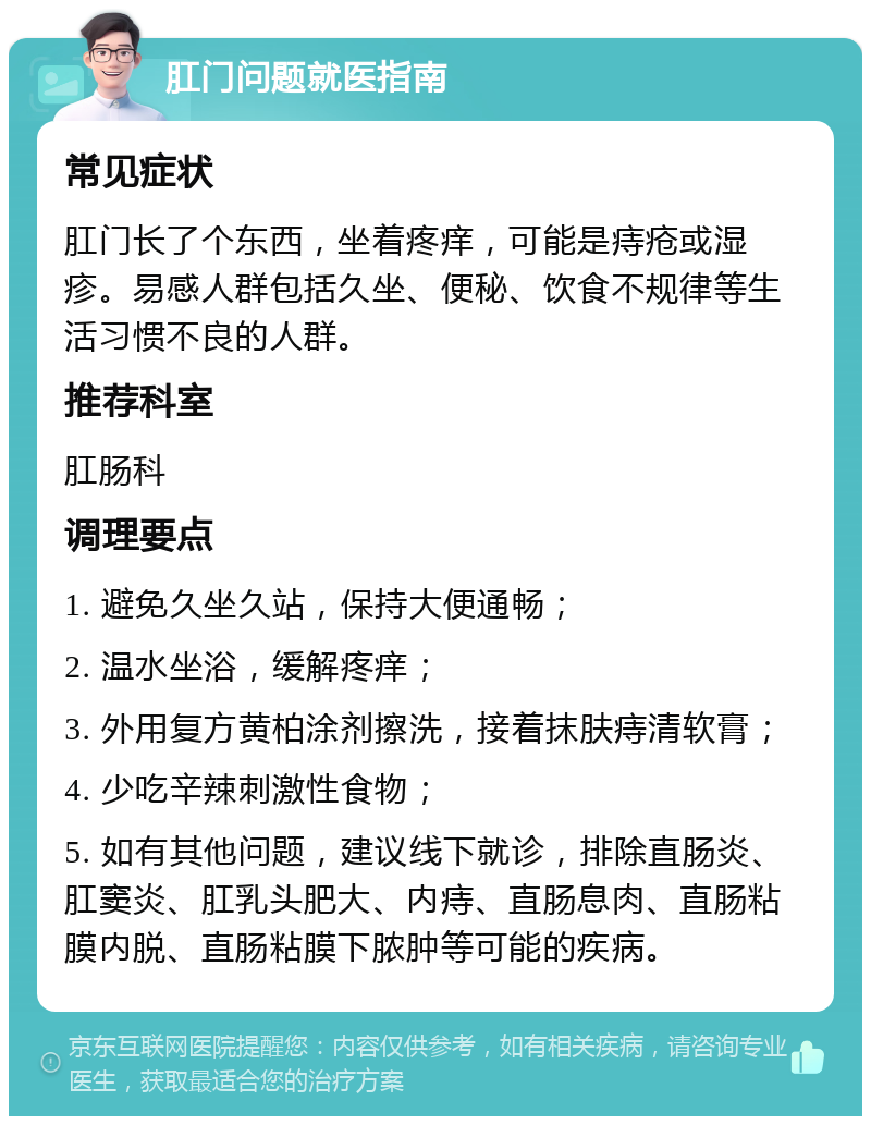 肛门问题就医指南 常见症状 肛门长了个东西，坐着疼痒，可能是痔疮或湿疹。易感人群包括久坐、便秘、饮食不规律等生活习惯不良的人群。 推荐科室 肛肠科 调理要点 1. 避免久坐久站，保持大便通畅； 2. 温水坐浴，缓解疼痒； 3. 外用复方黄柏涂剂擦洗，接着抹肤痔清软膏； 4. 少吃辛辣刺激性食物； 5. 如有其他问题，建议线下就诊，排除直肠炎、肛窦炎、肛乳头肥大、内痔、直肠息肉、直肠粘膜内脱、直肠粘膜下脓肿等可能的疾病。