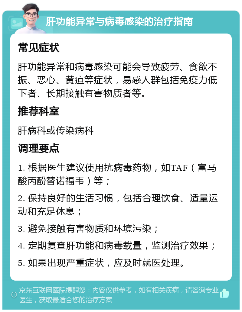 肝功能异常与病毒感染的治疗指南 常见症状 肝功能异常和病毒感染可能会导致疲劳、食欲不振、恶心、黄疸等症状，易感人群包括免疫力低下者、长期接触有害物质者等。 推荐科室 肝病科或传染病科 调理要点 1. 根据医生建议使用抗病毒药物，如TAF（富马酸丙酚替诺福韦）等； 2. 保持良好的生活习惯，包括合理饮食、适量运动和充足休息； 3. 避免接触有害物质和环境污染； 4. 定期复查肝功能和病毒载量，监测治疗效果； 5. 如果出现严重症状，应及时就医处理。