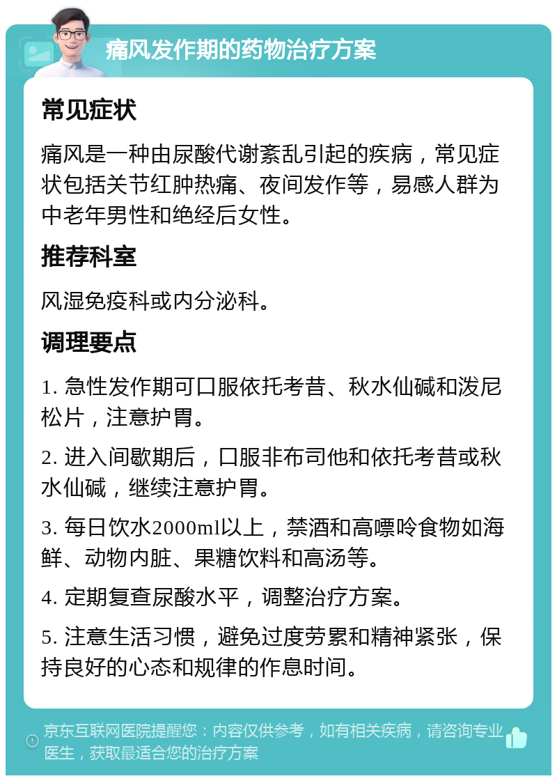 痛风发作期的药物治疗方案 常见症状 痛风是一种由尿酸代谢紊乱引起的疾病，常见症状包括关节红肿热痛、夜间发作等，易感人群为中老年男性和绝经后女性。 推荐科室 风湿免疫科或内分泌科。 调理要点 1. 急性发作期可口服依托考昔、秋水仙碱和泼尼松片，注意护胃。 2. 进入间歇期后，口服非布司他和依托考昔或秋水仙碱，继续注意护胃。 3. 每日饮水2000ml以上，禁酒和高嘌呤食物如海鲜、动物内脏、果糖饮料和高汤等。 4. 定期复查尿酸水平，调整治疗方案。 5. 注意生活习惯，避免过度劳累和精神紧张，保持良好的心态和规律的作息时间。