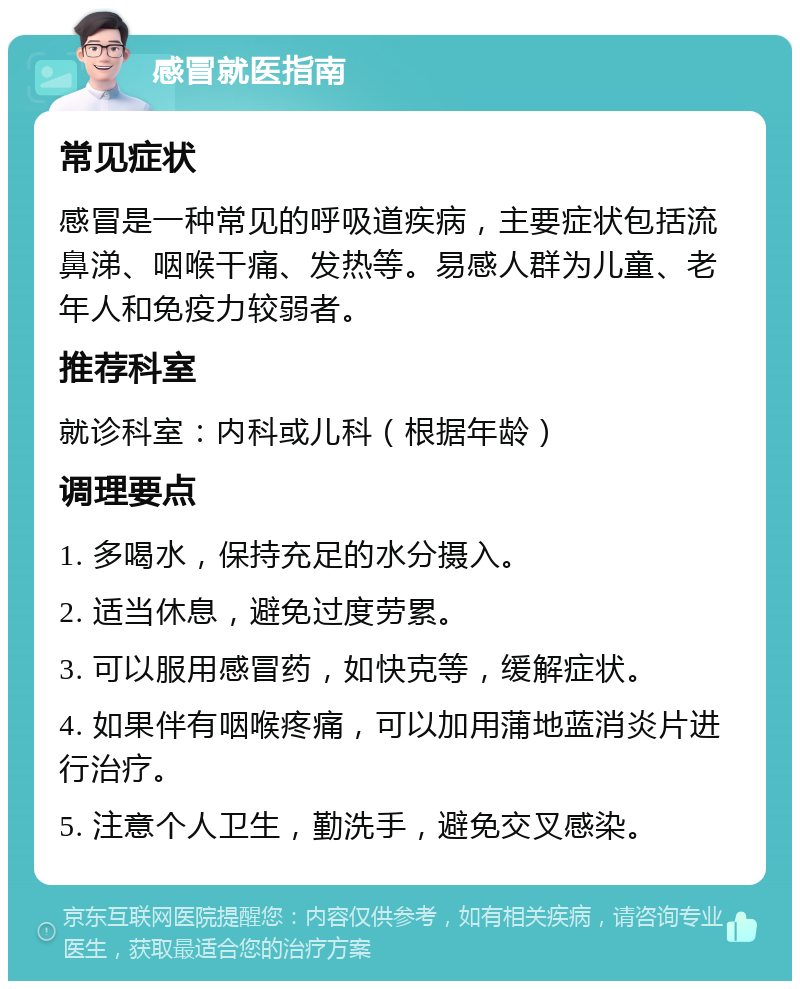 感冒就医指南 常见症状 感冒是一种常见的呼吸道疾病，主要症状包括流鼻涕、咽喉干痛、发热等。易感人群为儿童、老年人和免疫力较弱者。 推荐科室 就诊科室：内科或儿科（根据年龄） 调理要点 1. 多喝水，保持充足的水分摄入。 2. 适当休息，避免过度劳累。 3. 可以服用感冒药，如快克等，缓解症状。 4. 如果伴有咽喉疼痛，可以加用蒲地蓝消炎片进行治疗。 5. 注意个人卫生，勤洗手，避免交叉感染。