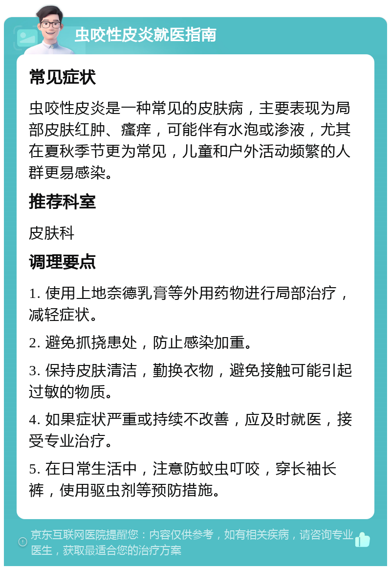 虫咬性皮炎就医指南 常见症状 虫咬性皮炎是一种常见的皮肤病，主要表现为局部皮肤红肿、瘙痒，可能伴有水泡或渗液，尤其在夏秋季节更为常见，儿童和户外活动频繁的人群更易感染。 推荐科室 皮肤科 调理要点 1. 使用上地奈德乳膏等外用药物进行局部治疗，减轻症状。 2. 避免抓挠患处，防止感染加重。 3. 保持皮肤清洁，勤换衣物，避免接触可能引起过敏的物质。 4. 如果症状严重或持续不改善，应及时就医，接受专业治疗。 5. 在日常生活中，注意防蚊虫叮咬，穿长袖长裤，使用驱虫剂等预防措施。