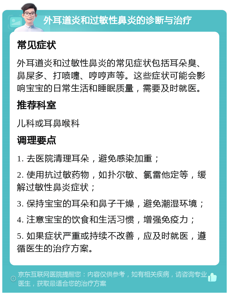 外耳道炎和过敏性鼻炎的诊断与治疗 常见症状 外耳道炎和过敏性鼻炎的常见症状包括耳朵臭、鼻屎多、打喷嚏、哼哼声等。这些症状可能会影响宝宝的日常生活和睡眠质量，需要及时就医。 推荐科室 儿科或耳鼻喉科 调理要点 1. 去医院清理耳朵，避免感染加重； 2. 使用抗过敏药物，如扑尔敏、氯雷他定等，缓解过敏性鼻炎症状； 3. 保持宝宝的耳朵和鼻子干燥，避免潮湿环境； 4. 注意宝宝的饮食和生活习惯，增强免疫力； 5. 如果症状严重或持续不改善，应及时就医，遵循医生的治疗方案。