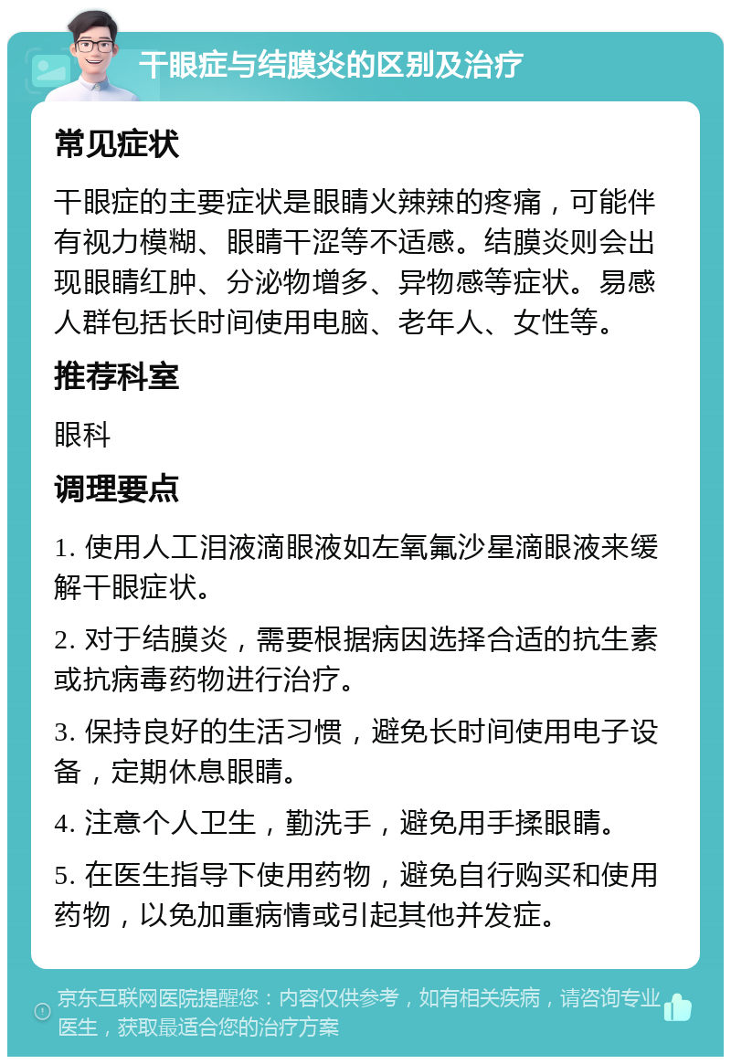 干眼症与结膜炎的区别及治疗 常见症状 干眼症的主要症状是眼睛火辣辣的疼痛，可能伴有视力模糊、眼睛干涩等不适感。结膜炎则会出现眼睛红肿、分泌物增多、异物感等症状。易感人群包括长时间使用电脑、老年人、女性等。 推荐科室 眼科 调理要点 1. 使用人工泪液滴眼液如左氧氟沙星滴眼液来缓解干眼症状。 2. 对于结膜炎，需要根据病因选择合适的抗生素或抗病毒药物进行治疗。 3. 保持良好的生活习惯，避免长时间使用电子设备，定期休息眼睛。 4. 注意个人卫生，勤洗手，避免用手揉眼睛。 5. 在医生指导下使用药物，避免自行购买和使用药物，以免加重病情或引起其他并发症。