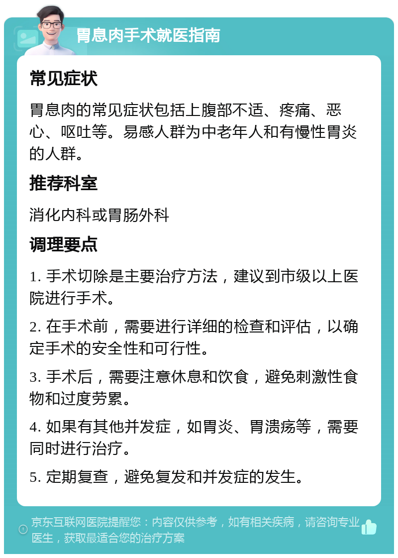 胃息肉手术就医指南 常见症状 胃息肉的常见症状包括上腹部不适、疼痛、恶心、呕吐等。易感人群为中老年人和有慢性胃炎的人群。 推荐科室 消化内科或胃肠外科 调理要点 1. 手术切除是主要治疗方法，建议到市级以上医院进行手术。 2. 在手术前，需要进行详细的检查和评估，以确定手术的安全性和可行性。 3. 手术后，需要注意休息和饮食，避免刺激性食物和过度劳累。 4. 如果有其他并发症，如胃炎、胃溃疡等，需要同时进行治疗。 5. 定期复查，避免复发和并发症的发生。