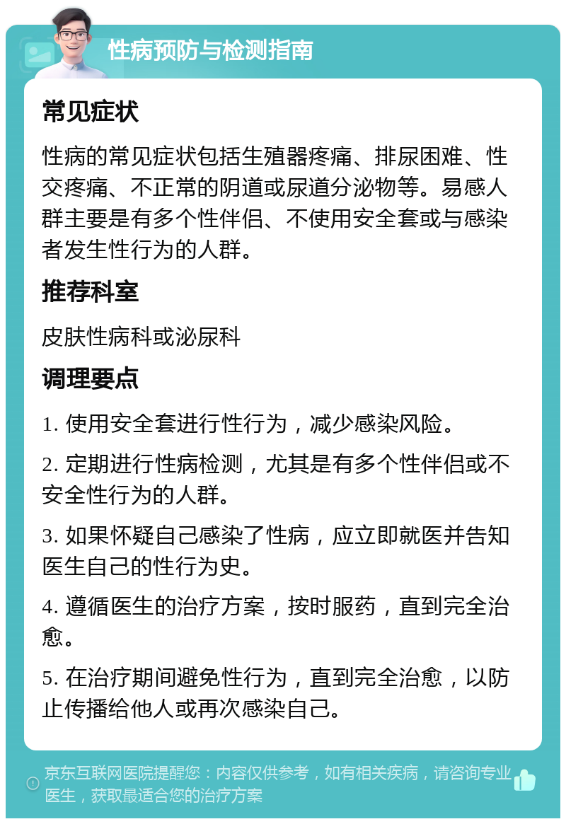 性病预防与检测指南 常见症状 性病的常见症状包括生殖器疼痛、排尿困难、性交疼痛、不正常的阴道或尿道分泌物等。易感人群主要是有多个性伴侣、不使用安全套或与感染者发生性行为的人群。 推荐科室 皮肤性病科或泌尿科 调理要点 1. 使用安全套进行性行为，减少感染风险。 2. 定期进行性病检测，尤其是有多个性伴侣或不安全性行为的人群。 3. 如果怀疑自己感染了性病，应立即就医并告知医生自己的性行为史。 4. 遵循医生的治疗方案，按时服药，直到完全治愈。 5. 在治疗期间避免性行为，直到完全治愈，以防止传播给他人或再次感染自己。