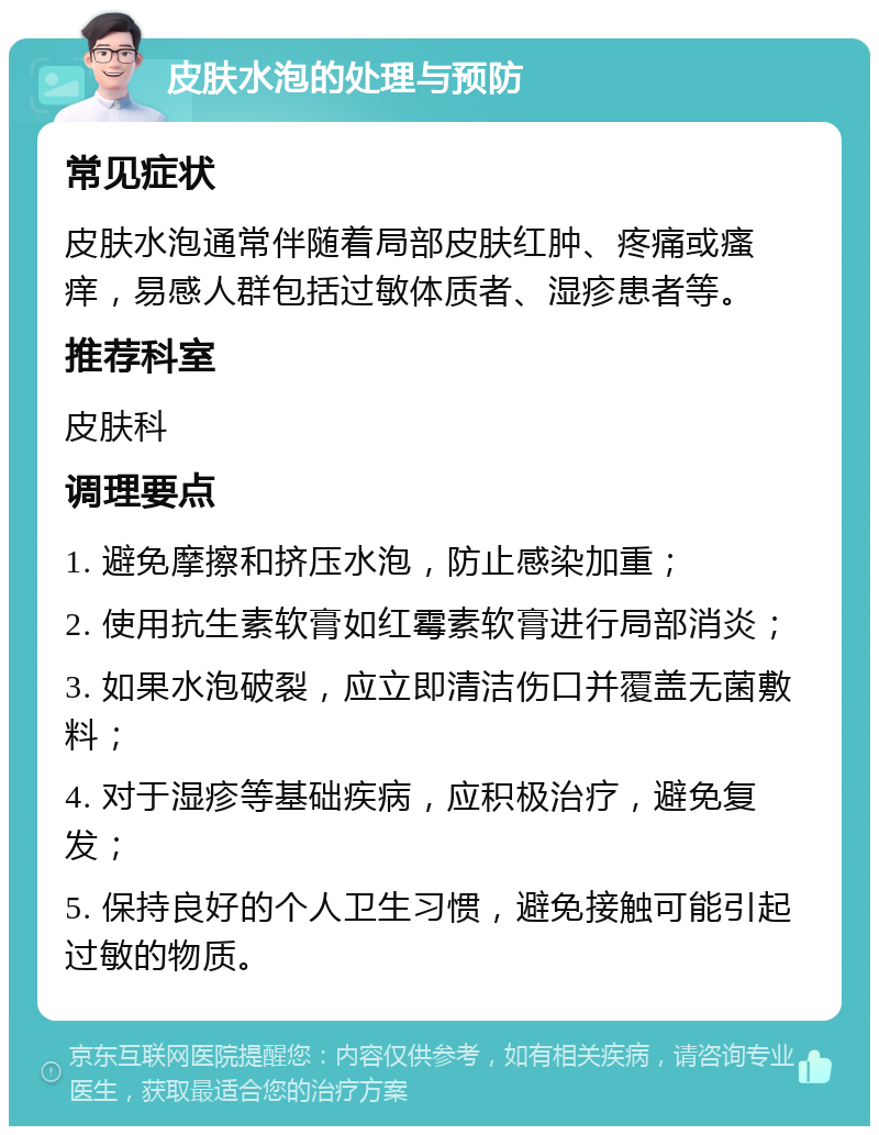 皮肤水泡的处理与预防 常见症状 皮肤水泡通常伴随着局部皮肤红肿、疼痛或瘙痒，易感人群包括过敏体质者、湿疹患者等。 推荐科室 皮肤科 调理要点 1. 避免摩擦和挤压水泡，防止感染加重； 2. 使用抗生素软膏如红霉素软膏进行局部消炎； 3. 如果水泡破裂，应立即清洁伤口并覆盖无菌敷料； 4. 对于湿疹等基础疾病，应积极治疗，避免复发； 5. 保持良好的个人卫生习惯，避免接触可能引起过敏的物质。