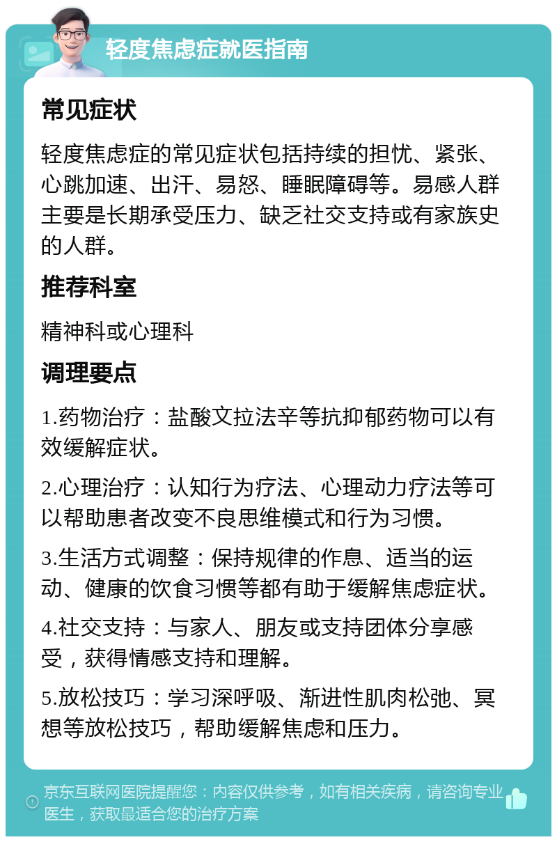 轻度焦虑症就医指南 常见症状 轻度焦虑症的常见症状包括持续的担忧、紧张、心跳加速、出汗、易怒、睡眠障碍等。易感人群主要是长期承受压力、缺乏社交支持或有家族史的人群。 推荐科室 精神科或心理科 调理要点 1.药物治疗：盐酸文拉法辛等抗抑郁药物可以有效缓解症状。 2.心理治疗：认知行为疗法、心理动力疗法等可以帮助患者改变不良思维模式和行为习惯。 3.生活方式调整：保持规律的作息、适当的运动、健康的饮食习惯等都有助于缓解焦虑症状。 4.社交支持：与家人、朋友或支持团体分享感受，获得情感支持和理解。 5.放松技巧：学习深呼吸、渐进性肌肉松弛、冥想等放松技巧，帮助缓解焦虑和压力。