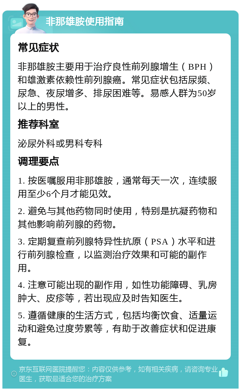 非那雄胺使用指南 常见症状 非那雄胺主要用于治疗良性前列腺增生（BPH）和雄激素依赖性前列腺癌。常见症状包括尿频、尿急、夜尿增多、排尿困难等。易感人群为50岁以上的男性。 推荐科室 泌尿外科或男科专科 调理要点 1. 按医嘱服用非那雄胺，通常每天一次，连续服用至少6个月才能见效。 2. 避免与其他药物同时使用，特别是抗凝药物和其他影响前列腺的药物。 3. 定期复查前列腺特异性抗原（PSA）水平和进行前列腺检查，以监测治疗效果和可能的副作用。 4. 注意可能出现的副作用，如性功能障碍、乳房肿大、皮疹等，若出现应及时告知医生。 5. 遵循健康的生活方式，包括均衡饮食、适量运动和避免过度劳累等，有助于改善症状和促进康复。