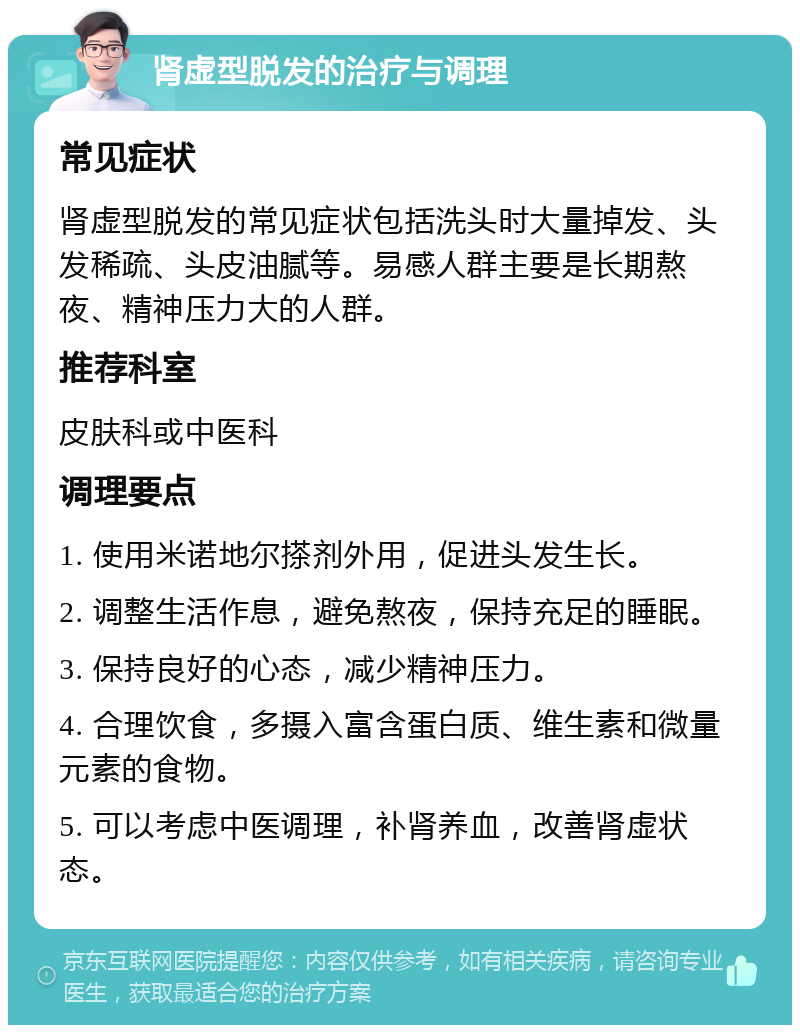 肾虚型脱发的治疗与调理 常见症状 肾虚型脱发的常见症状包括洗头时大量掉发、头发稀疏、头皮油腻等。易感人群主要是长期熬夜、精神压力大的人群。 推荐科室 皮肤科或中医科 调理要点 1. 使用米诺地尔搽剂外用，促进头发生长。 2. 调整生活作息，避免熬夜，保持充足的睡眠。 3. 保持良好的心态，减少精神压力。 4. 合理饮食，多摄入富含蛋白质、维生素和微量元素的食物。 5. 可以考虑中医调理，补肾养血，改善肾虚状态。