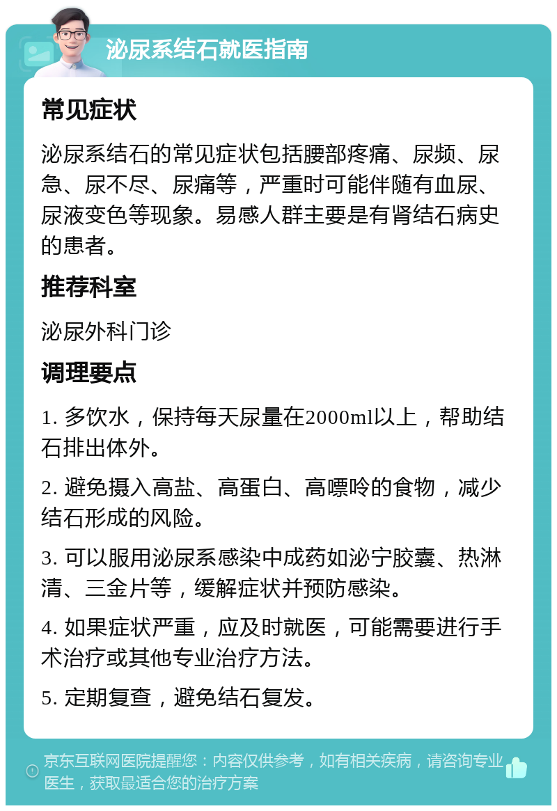 泌尿系结石就医指南 常见症状 泌尿系结石的常见症状包括腰部疼痛、尿频、尿急、尿不尽、尿痛等，严重时可能伴随有血尿、尿液变色等现象。易感人群主要是有肾结石病史的患者。 推荐科室 泌尿外科门诊 调理要点 1. 多饮水，保持每天尿量在2000ml以上，帮助结石排出体外。 2. 避免摄入高盐、高蛋白、高嘌呤的食物，减少结石形成的风险。 3. 可以服用泌尿系感染中成药如泌宁胶囊、热淋清、三金片等，缓解症状并预防感染。 4. 如果症状严重，应及时就医，可能需要进行手术治疗或其他专业治疗方法。 5. 定期复查，避免结石复发。