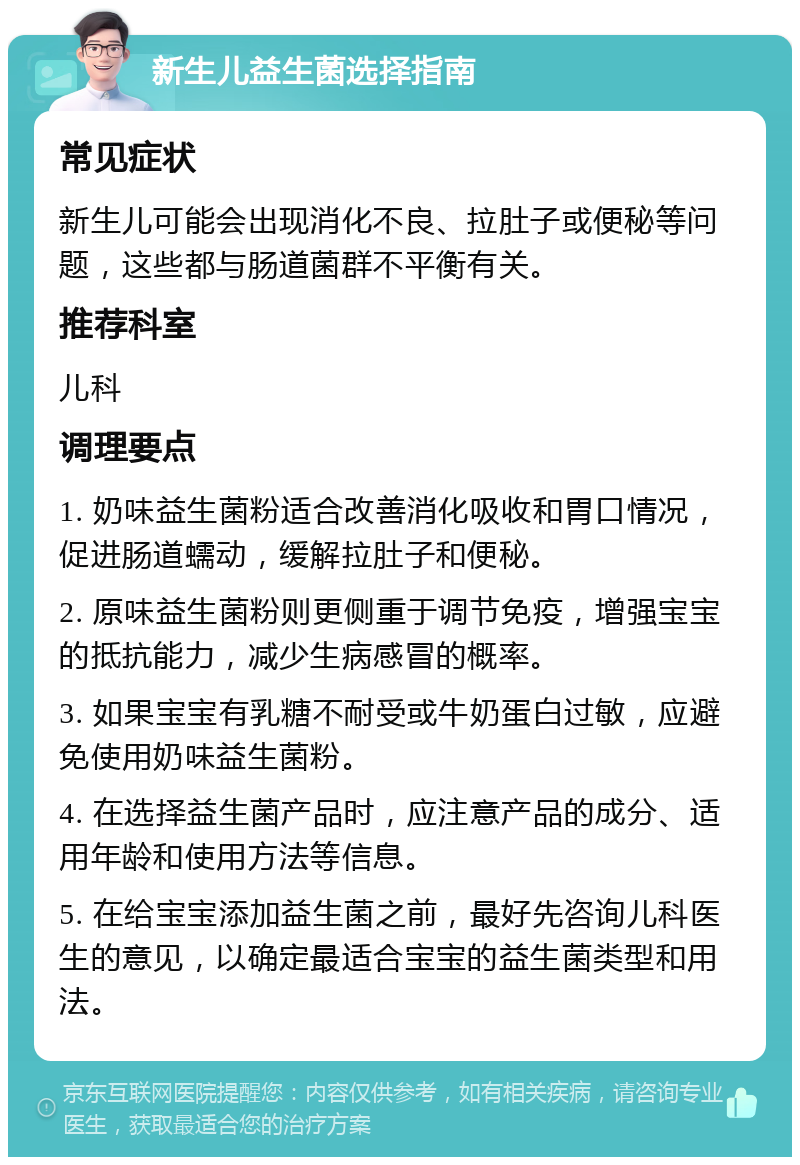 新生儿益生菌选择指南 常见症状 新生儿可能会出现消化不良、拉肚子或便秘等问题，这些都与肠道菌群不平衡有关。 推荐科室 儿科 调理要点 1. 奶味益生菌粉适合改善消化吸收和胃口情况，促进肠道蠕动，缓解拉肚子和便秘。 2. 原味益生菌粉则更侧重于调节免疫，增强宝宝的抵抗能力，减少生病感冒的概率。 3. 如果宝宝有乳糖不耐受或牛奶蛋白过敏，应避免使用奶味益生菌粉。 4. 在选择益生菌产品时，应注意产品的成分、适用年龄和使用方法等信息。 5. 在给宝宝添加益生菌之前，最好先咨询儿科医生的意见，以确定最适合宝宝的益生菌类型和用法。