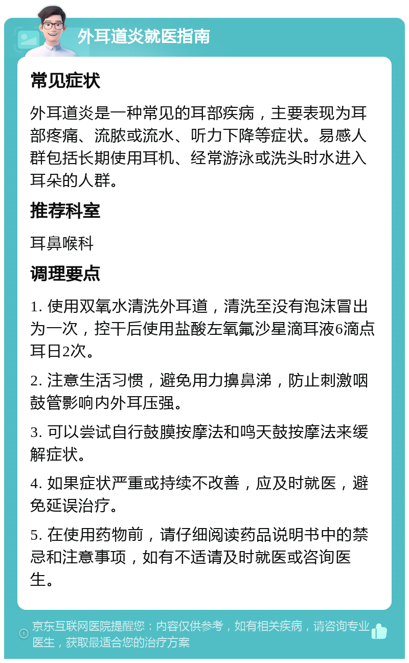 外耳道炎就医指南 常见症状 外耳道炎是一种常见的耳部疾病，主要表现为耳部疼痛、流脓或流水、听力下降等症状。易感人群包括长期使用耳机、经常游泳或洗头时水进入耳朵的人群。 推荐科室 耳鼻喉科 调理要点 1. 使用双氧水清洗外耳道，清洗至没有泡沫冒出为一次，控干后使用盐酸左氧氟沙星滴耳液6滴点耳日2次。 2. 注意生活习惯，避免用力擤鼻涕，防止刺激咽鼓管影响内外耳压强。 3. 可以尝试自行鼓膜按摩法和鸣天鼓按摩法来缓解症状。 4. 如果症状严重或持续不改善，应及时就医，避免延误治疗。 5. 在使用药物前，请仔细阅读药品说明书中的禁忌和注意事项，如有不适请及时就医或咨询医生。