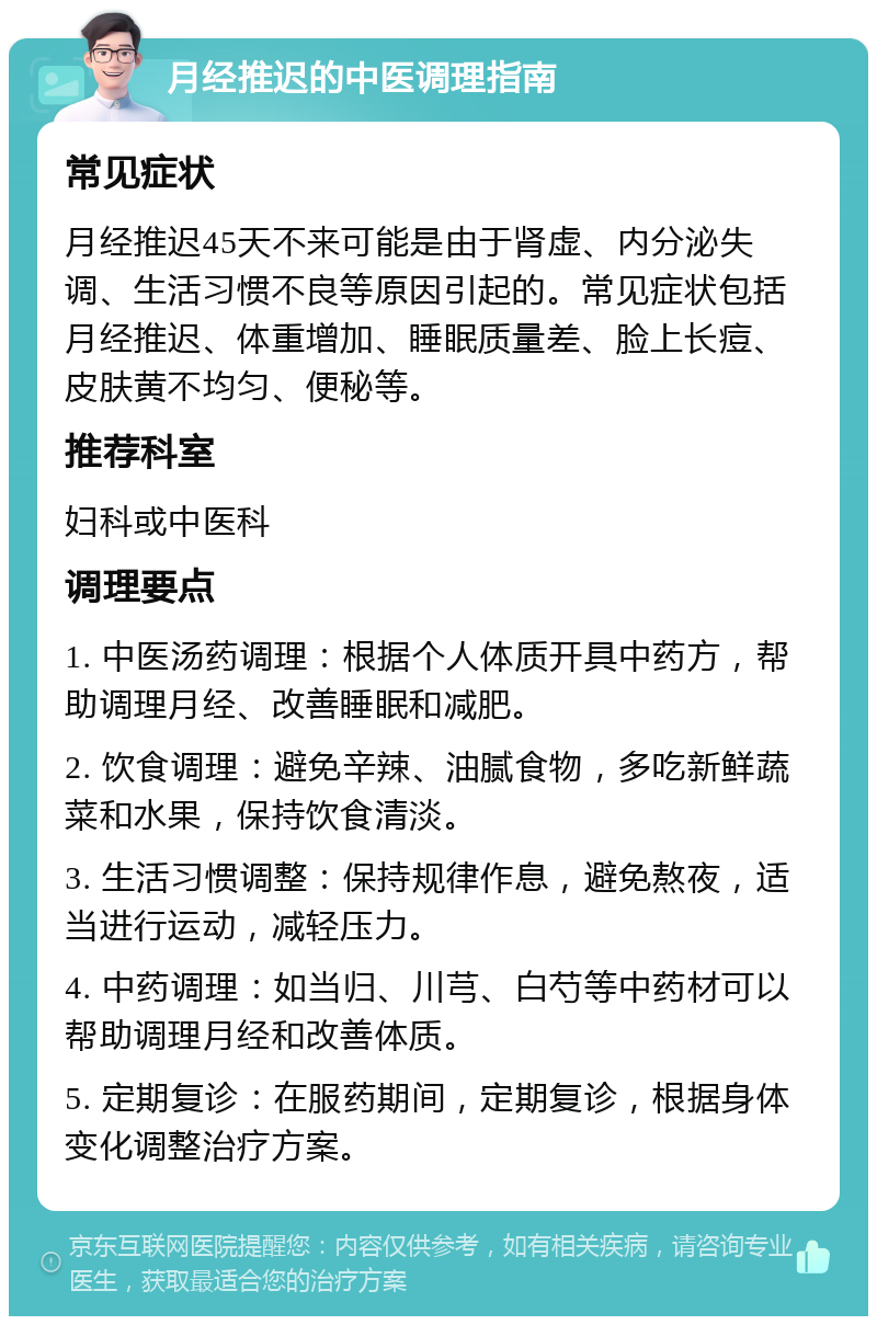 月经推迟的中医调理指南 常见症状 月经推迟45天不来可能是由于肾虚、内分泌失调、生活习惯不良等原因引起的。常见症状包括月经推迟、体重增加、睡眠质量差、脸上长痘、皮肤黄不均匀、便秘等。 推荐科室 妇科或中医科 调理要点 1. 中医汤药调理：根据个人体质开具中药方，帮助调理月经、改善睡眠和减肥。 2. 饮食调理：避免辛辣、油腻食物，多吃新鲜蔬菜和水果，保持饮食清淡。 3. 生活习惯调整：保持规律作息，避免熬夜，适当进行运动，减轻压力。 4. 中药调理：如当归、川芎、白芍等中药材可以帮助调理月经和改善体质。 5. 定期复诊：在服药期间，定期复诊，根据身体变化调整治疗方案。