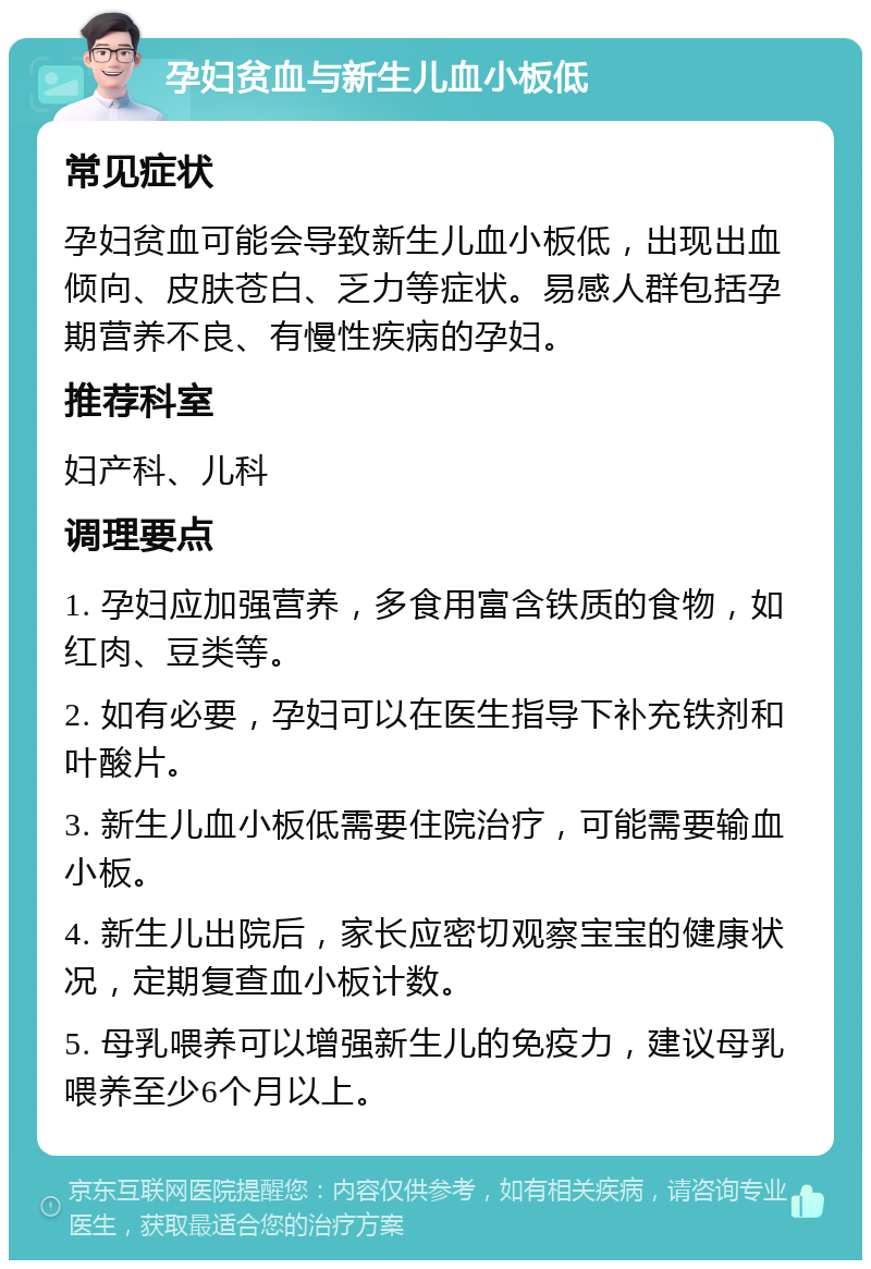 孕妇贫血与新生儿血小板低 常见症状 孕妇贫血可能会导致新生儿血小板低，出现出血倾向、皮肤苍白、乏力等症状。易感人群包括孕期营养不良、有慢性疾病的孕妇。 推荐科室 妇产科、儿科 调理要点 1. 孕妇应加强营养，多食用富含铁质的食物，如红肉、豆类等。 2. 如有必要，孕妇可以在医生指导下补充铁剂和叶酸片。 3. 新生儿血小板低需要住院治疗，可能需要输血小板。 4. 新生儿出院后，家长应密切观察宝宝的健康状况，定期复查血小板计数。 5. 母乳喂养可以增强新生儿的免疫力，建议母乳喂养至少6个月以上。