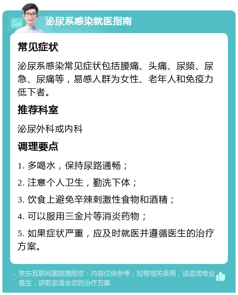 泌尿系感染就医指南 常见症状 泌尿系感染常见症状包括腰痛、头痛、尿频、尿急、尿痛等，易感人群为女性、老年人和免疫力低下者。 推荐科室 泌尿外科或内科 调理要点 1. 多喝水，保持尿路通畅； 2. 注意个人卫生，勤洗下体； 3. 饮食上避免辛辣刺激性食物和酒精； 4. 可以服用三金片等消炎药物； 5. 如果症状严重，应及时就医并遵循医生的治疗方案。