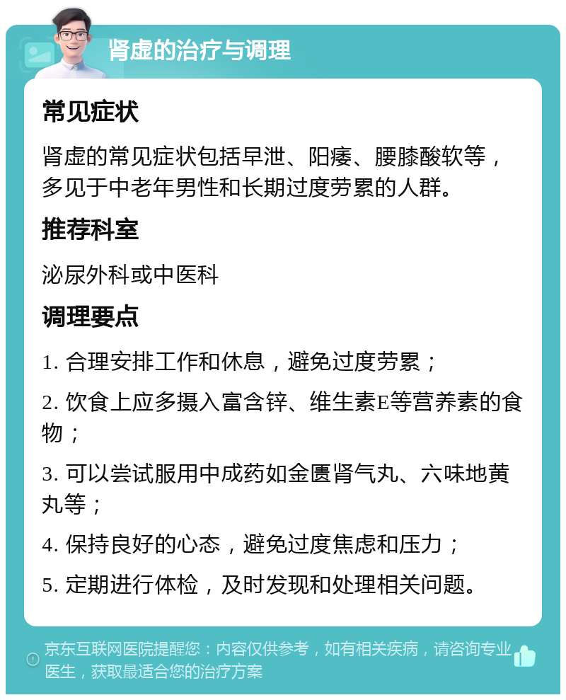 肾虚的治疗与调理 常见症状 肾虚的常见症状包括早泄、阳痿、腰膝酸软等，多见于中老年男性和长期过度劳累的人群。 推荐科室 泌尿外科或中医科 调理要点 1. 合理安排工作和休息，避免过度劳累； 2. 饮食上应多摄入富含锌、维生素E等营养素的食物； 3. 可以尝试服用中成药如金匮肾气丸、六味地黄丸等； 4. 保持良好的心态，避免过度焦虑和压力； 5. 定期进行体检，及时发现和处理相关问题。