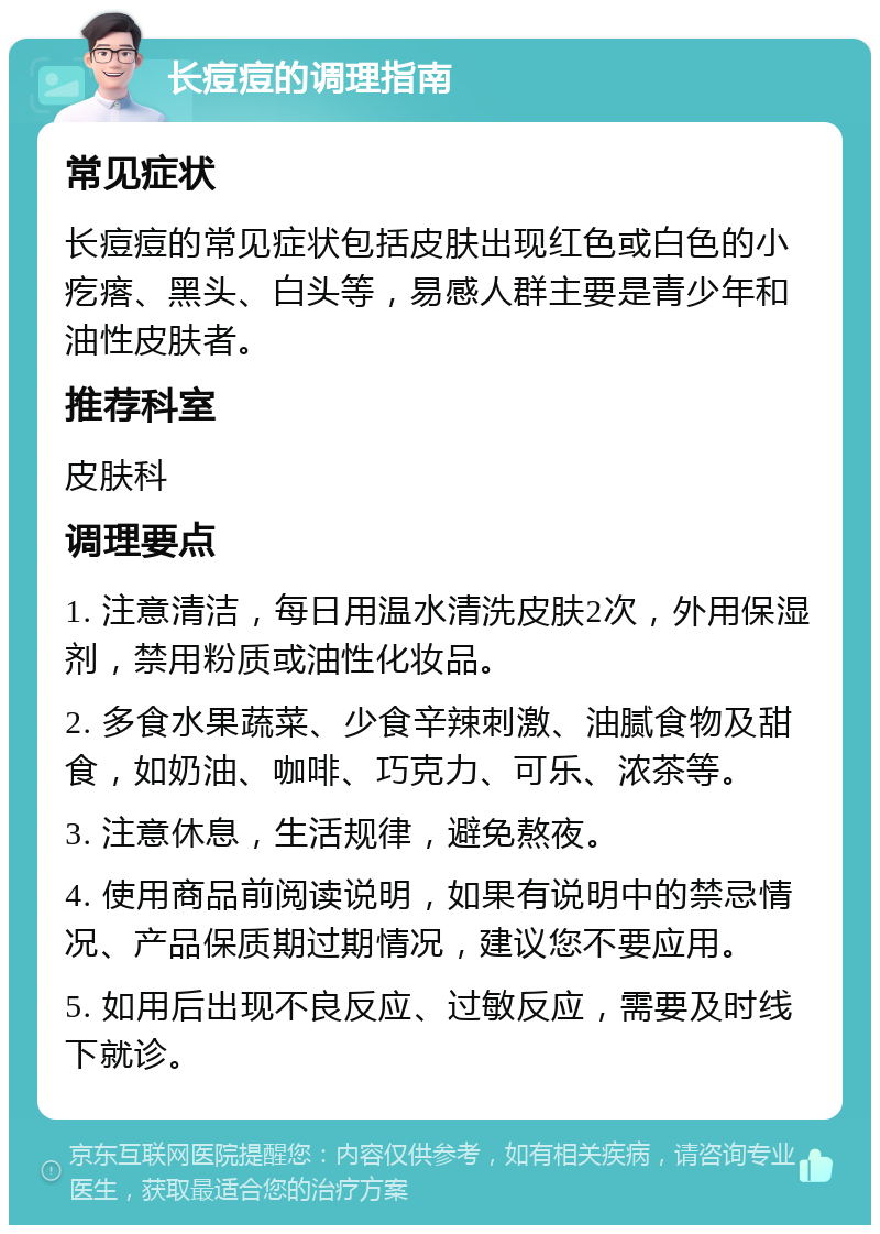 长痘痘的调理指南 常见症状 长痘痘的常见症状包括皮肤出现红色或白色的小疙瘩、黑头、白头等，易感人群主要是青少年和油性皮肤者。 推荐科室 皮肤科 调理要点 1. 注意清洁，每日用温水清洗皮肤2次，外用保湿剂，禁用粉质或油性化妆品。 2. 多食水果蔬菜、少食辛辣刺激、油腻食物及甜食，如奶油、咖啡、巧克力、可乐、浓茶等。 3. 注意休息，生活规律，避免熬夜。 4. 使用商品前阅读说明，如果有说明中的禁忌情况、产品保质期过期情况，建议您不要应用。 5. 如用后出现不良反应、过敏反应，需要及时线下就诊。