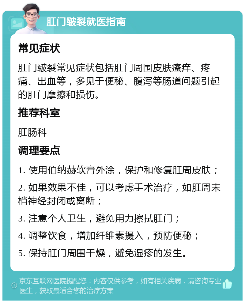 肛门皲裂就医指南 常见症状 肛门皲裂常见症状包括肛门周围皮肤瘙痒、疼痛、出血等，多见于便秘、腹泻等肠道问题引起的肛门摩擦和损伤。 推荐科室 肛肠科 调理要点 1. 使用伯纳赫软膏外涂，保护和修复肛周皮肤； 2. 如果效果不佳，可以考虑手术治疗，如肛周末梢神经封闭或离断； 3. 注意个人卫生，避免用力擦拭肛门； 4. 调整饮食，增加纤维素摄入，预防便秘； 5. 保持肛门周围干燥，避免湿疹的发生。