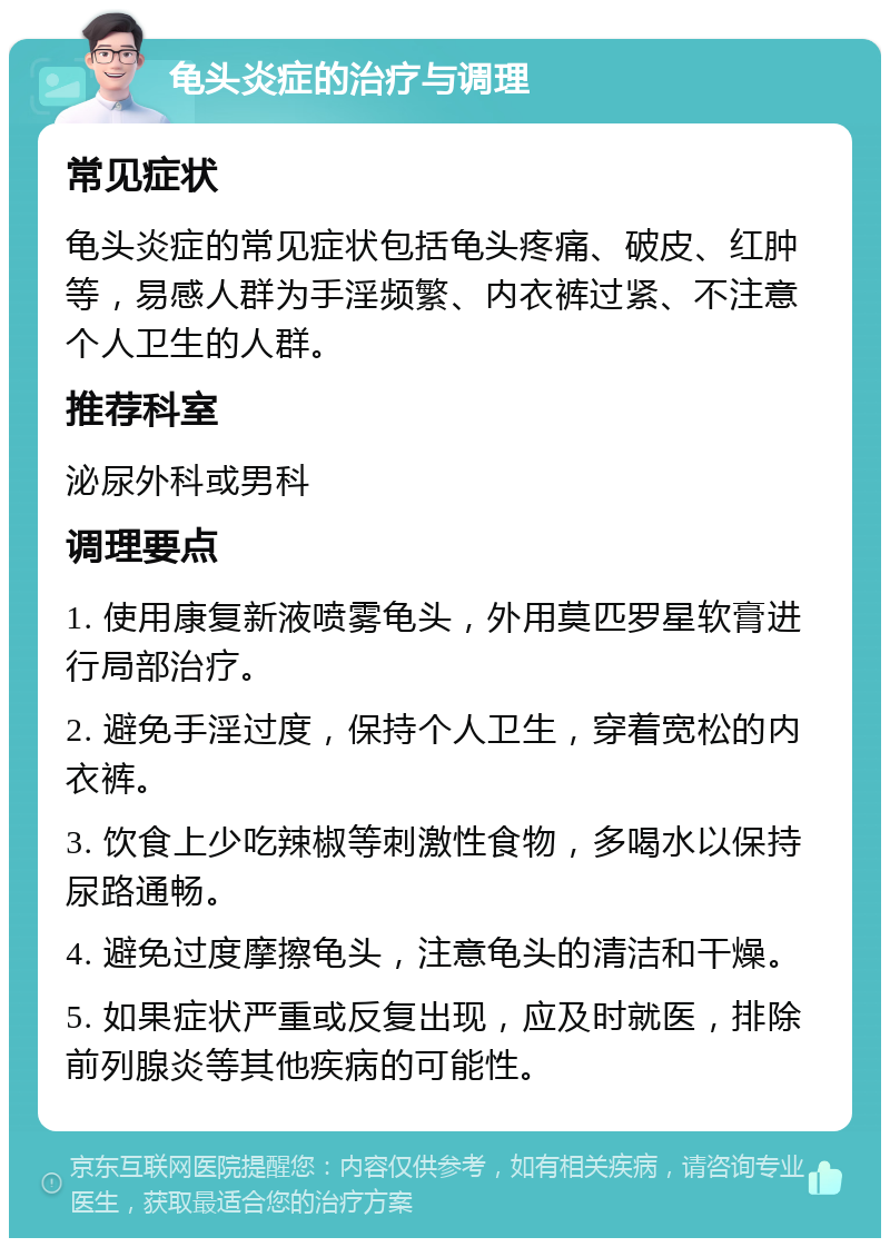 龟头炎症的治疗与调理 常见症状 龟头炎症的常见症状包括龟头疼痛、破皮、红肿等，易感人群为手淫频繁、内衣裤过紧、不注意个人卫生的人群。 推荐科室 泌尿外科或男科 调理要点 1. 使用康复新液喷雾龟头，外用莫匹罗星软膏进行局部治疗。 2. 避免手淫过度，保持个人卫生，穿着宽松的内衣裤。 3. 饮食上少吃辣椒等刺激性食物，多喝水以保持尿路通畅。 4. 避免过度摩擦龟头，注意龟头的清洁和干燥。 5. 如果症状严重或反复出现，应及时就医，排除前列腺炎等其他疾病的可能性。