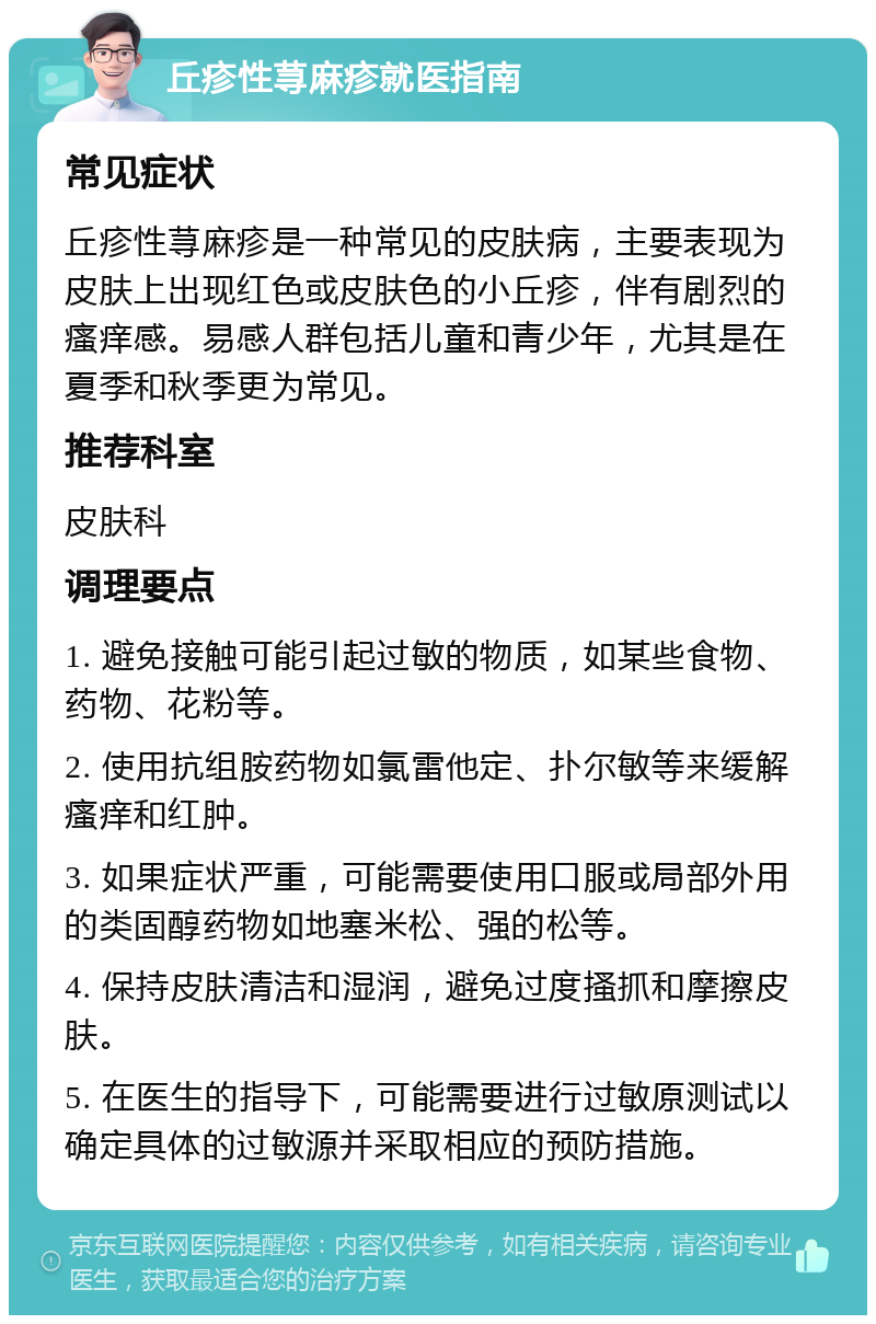 丘疹性荨麻疹就医指南 常见症状 丘疹性荨麻疹是一种常见的皮肤病，主要表现为皮肤上出现红色或皮肤色的小丘疹，伴有剧烈的瘙痒感。易感人群包括儿童和青少年，尤其是在夏季和秋季更为常见。 推荐科室 皮肤科 调理要点 1. 避免接触可能引起过敏的物质，如某些食物、药物、花粉等。 2. 使用抗组胺药物如氯雷他定、扑尔敏等来缓解瘙痒和红肿。 3. 如果症状严重，可能需要使用口服或局部外用的类固醇药物如地塞米松、强的松等。 4. 保持皮肤清洁和湿润，避免过度搔抓和摩擦皮肤。 5. 在医生的指导下，可能需要进行过敏原测试以确定具体的过敏源并采取相应的预防措施。