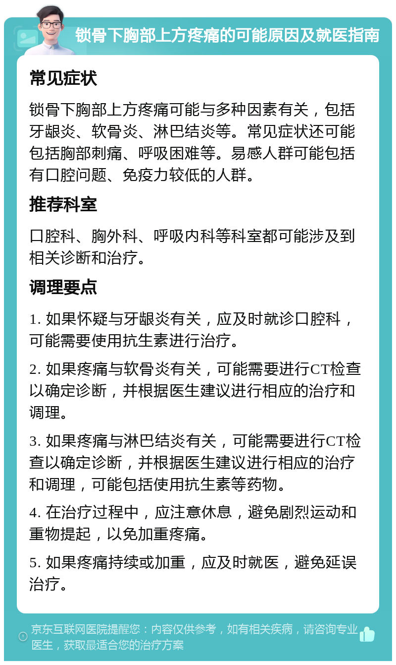 锁骨下胸部上方疼痛的可能原因及就医指南 常见症状 锁骨下胸部上方疼痛可能与多种因素有关，包括牙龈炎、软骨炎、淋巴结炎等。常见症状还可能包括胸部刺痛、呼吸困难等。易感人群可能包括有口腔问题、免疫力较低的人群。 推荐科室 口腔科、胸外科、呼吸内科等科室都可能涉及到相关诊断和治疗。 调理要点 1. 如果怀疑与牙龈炎有关，应及时就诊口腔科，可能需要使用抗生素进行治疗。 2. 如果疼痛与软骨炎有关，可能需要进行CT检查以确定诊断，并根据医生建议进行相应的治疗和调理。 3. 如果疼痛与淋巴结炎有关，可能需要进行CT检查以确定诊断，并根据医生建议进行相应的治疗和调理，可能包括使用抗生素等药物。 4. 在治疗过程中，应注意休息，避免剧烈运动和重物提起，以免加重疼痛。 5. 如果疼痛持续或加重，应及时就医，避免延误治疗。