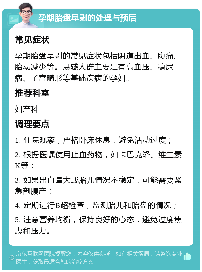 孕期胎盘早剥的处理与预后 常见症状 孕期胎盘早剥的常见症状包括阴道出血、腹痛、胎动减少等。易感人群主要是有高血压、糖尿病、子宫畸形等基础疾病的孕妇。 推荐科室 妇产科 调理要点 1. 住院观察，严格卧床休息，避免活动过度； 2. 根据医嘱使用止血药物，如卡巴克络、维生素K等； 3. 如果出血量大或胎儿情况不稳定，可能需要紧急剖腹产； 4. 定期进行B超检查，监测胎儿和胎盘的情况； 5. 注意营养均衡，保持良好的心态，避免过度焦虑和压力。